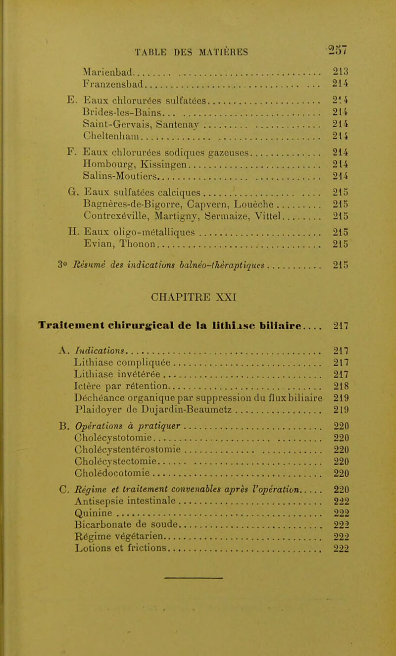 Marienbad 213 Franzensbad 214 E. Eaux chlorurées sulfatées 2'. 4 Brides-les-Bains 214 Saint-Gervais, Santenay 214 Clieltenham 214 F. Eaux chlorurées sodiques gazeuses 214 Hombourg, Kissingen 214 Salins-Moutiers 214 G. Eaux sulfatées calciques 215 Bagnères-de-Bigorre, Capvern, Louèche 215 Contrexéville, Martigny, Sermaize, Vittel 215 H. Eaux oligo-métalliques 215 Evian, Thonon 215 3° Résumé des indications balnéo-théraptiques 215 CHAPITRE XXI Traitement chirurgical de la lithiase biliaire 217 A. Indications 217 Lithiase compliquée 217 Lithiase invétérée 217 Ictère par rétention 218 Déchéance organique par suppression du flux biliaire 219 Plaidoyer de Dujardin-Beaumetz 219 B. Opérations à pratiquer 220 Cholécystotomie 220 Cholécystentérostomie 220 Cholécystectomie 220 Cholédocotomie 220 C. Régime et traitement convenables après l'opération 220 Antisepsie intestinale 222 Quinine 222 Bicarbonate de soude 222 Régime végétarien 222 Lotions et frictions 222