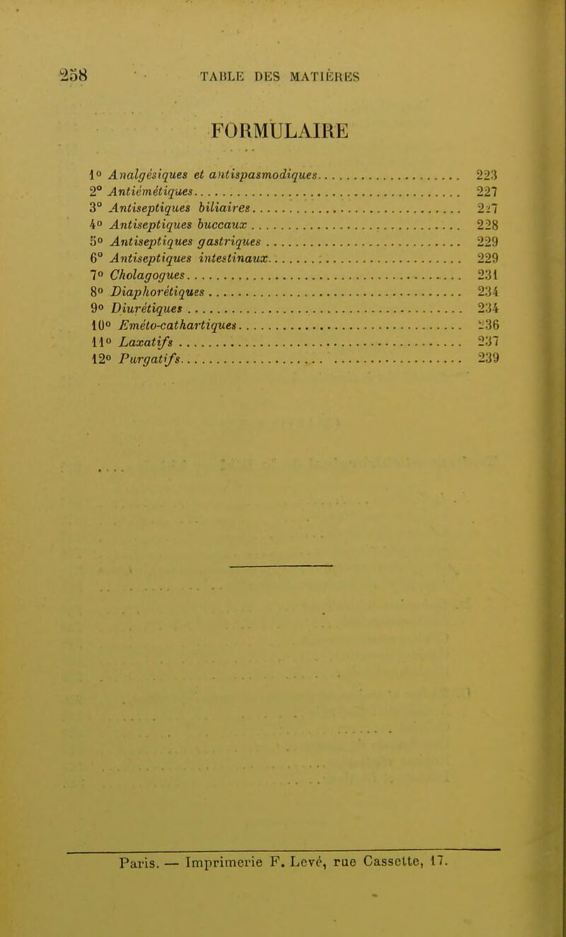 FORMULAIRE 1° Analgésiques et antispasmodiques 223 2° Antiémétiques 227 3° Antiseptiques biliaires 2i~i 4° Antiseptiques buccaux 228 5° Antiseptiques gastriques 229 6° Antiseptiques intestinaux ; 229 7° Cholagogues 231 8° Diaphoniques 234 9° Diurétiques 234 10° Emèto-cathartiques i!36 11° Laxatifs 237 12° Purgatifs 239 Paris. — Imprimerie F. Levé, rue Cassette, 17.