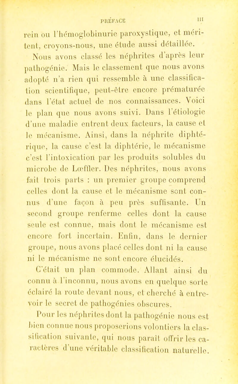 rein ou l'hémoglobinurie paroxystique, et méri- tent, croyons-nous, une étude aussi détaillée. Nous avons classé les néphrites d'après leur pathogénie. Mais le classement que nous avons adopté na rien qui ressemble à une classifica- tion scientifique, peut-être encore prématurée dans l'état actuel de nos connaissances. Voici le plan que nous avons suivi. Dans l'étiologic d'une maladie entrent deux facteurs, la cause et le mécanisme. Ainsi, dans la néphrite diphté- rique, la cause c'est la diphtérie, le mécanisme c'est l'intoxication par les produits solubles du microbe de LœfUer. Des néphrites, nous avons fait trois parts : un premier groupe comprend celles dont la cause et le mécanisme sont con- nus d'une façon à peu près suffisante. Un second groupe renferme celles dont la cause seule est connue, mais dont le mécanisme est encore fort incertain. Enfin, dans le dernier groupe, nous avons placé celles dont ni la cause ni le mécanisme ne sont encore élucidés. C'était un plan commode. Allant ainsi du connu à l'inconnu, nous avons en quelque sorle éclairé la route devant nous, et cherché à entre- voir le secret de pathogénies obscures. Pour les néphrites dont la pathogénie nous est ])ien connue nous proposerions volontiers la clas- sification suivante, qui nous paraît offrir les ca- ractcres d'une véritable classification naturelle.