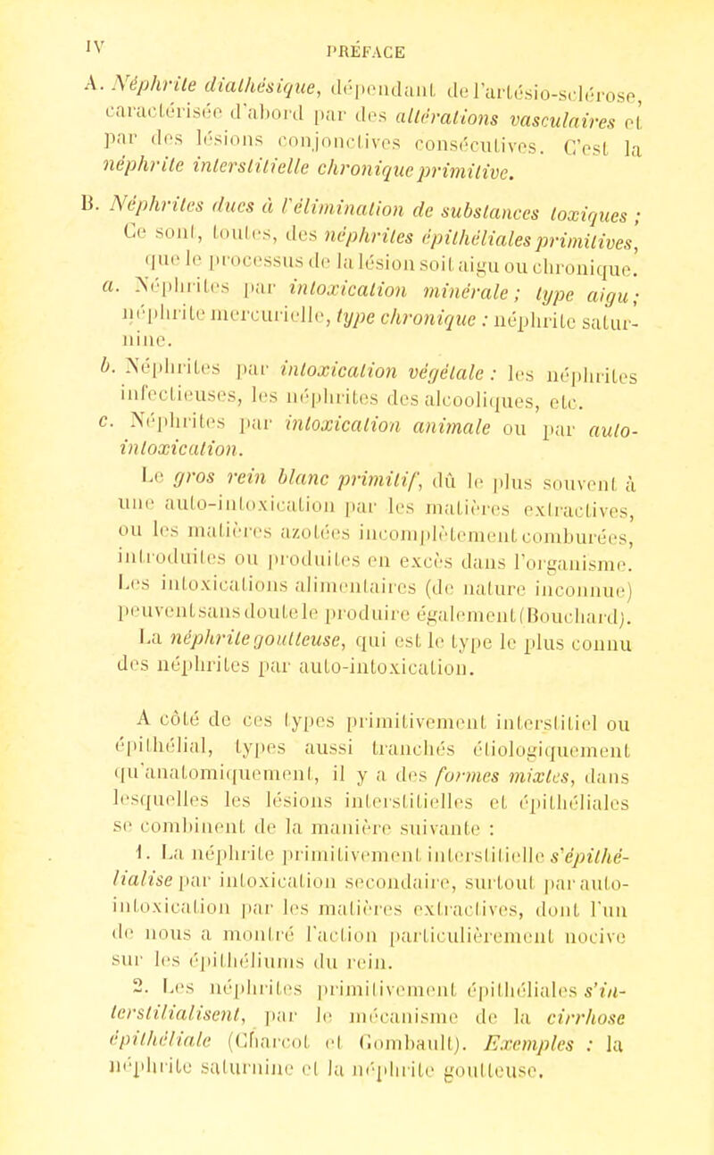 A. NéphrUe dialhdsique, dri.ciulanl, d.'rar(,ésio-S( l,'io.so, camcLériséo d'uljoid [.ar des allt-ralions vasculnires oL par dos lésions conjondives oonséculives. C'osL la néphrite inlerslilielle chronique primitive. B. Néphrites ducs à réliminalion de substances toxiques ; Ce soiil, Loulcs, dos néphrites épilhélialesprimitives, que le iirocessiis de lu lésion soil aii,'u ou chronique. a. >('■[.iiiiles par intoxication minérale; type aigu; néphrite inercurielle, type chronique : néphrile satur- nine. b. Néphrites par intoxication végétale: les néphrites infectieuses, les néphrites des alcooliques, etc. c. Néphrites par intoxication animale ou par auto- intoxication. Le gros rein blanc primitif, dû le jilus souvent à une aulo-iiiloxication par les jnatières exIracLives, ou les niiitières azotées inconijilètement comburées, intrudniles ou produites en excès dans loiganisrae. Les intoxications alimentaires (d(; nature inconnue) peuventsansdoutele produire également (Bouchard). La néphrite goutteuse, qui est le tyi>e le plus connu des néphrites par aulo-inloxicatiou. A côté de ces types primitivement iutersiitiel ou épithélial, tyi)es aussi tranciiés élioloiiiquement qu'anatomiquemeni, il y a des fonnes mixtes, dans lesquelles les lésions interstitielles et l'qiitlK'liales se combinent de la manière suivante : 1. La néphrite primitivement intersiilieile s'e/«7/ie- lialise [tiw intoxication second;iiic, surtoul jiar auto- intoxication par les malières extraclives, dont l'un di' nous a montré Taclion [larticulièrement nocive sur les épithi-liums du rein. 2. Les néphrites primilivement épithéliales terstilialisent, ]iar le mé'canisme de la cirrhose épithéliale ((ÏÏiorcdt el Conihault). Exemples : la iii'phrile salui'uine e( la iK-plirite goutteuse.