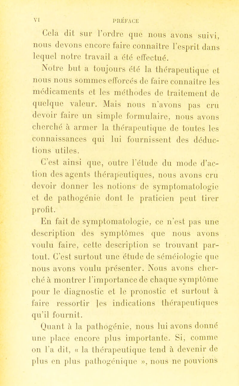 Cela dit sur l'ordre que nous avons suivi, nous devons encore faire connaître l'esprit dans lequel notre travail a été eiïectué. Notre but a toujours été la thérapeutique et nous nous sommes efforcés de faire connaître les médicaments et les méthodes de traitement de quelque valeur. Mais nous n'avons pas cru devoir faire un simple formulaire, nous avons cherché à armer la thérapeutique de toutes les connaissances qui lui fournissent des déduc- tions utiles. C'est ainsi que, outre l'étude du mode d'ac- tion des agents thérapeutiques, nous avons cru devoir donner les notions de symptomatologic et de pathogénie dont le praticien peut tirer profit. En fait de symptomatologie, ce n'est pas une description des symptômes que nous avons voulu faire, cette description se trouvant par- tout. C'est surtout une étude de séméiologic que nous avons voulu présenter. Nous avons cher- ché à montrer l'importance de chaque symptôme pour le diagnostic et le pronostic et surtout à faire ressortir les indications thérapeuliques qu'il fournit. Quant à la pathogénie, nous lui avons donné une place encore plus importante. Si, comme ou l'a dit, « la thérapeutique tend à devenir de plus en plus patliogéuique », nous ne pouvions