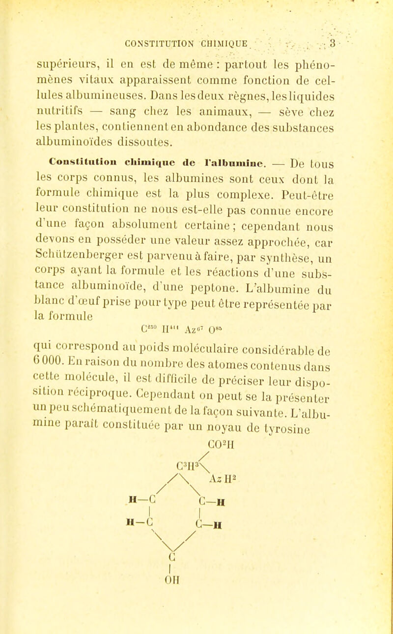 supérieurs, il en est de même : partout les phéno- mènes vitaux apparaissent comme fonction de cel- lules albumineuses. Dans les deux règnes, les liquides nutritifs — sang chez les animaux, — sève chez les plantes, contiennent en abondance des substances albuminoïdes dissoutes. Coustitntiou cliiiuiquc de l'albnmiuc. — De touS les corps connus, les albumines sont ceux dont la formule chimique est la plus complexe. Peut-être leur constitution ne nous est-elle pas connue encore d'une façon absolument certaine; cependant nous devons en posséder une valeur assez approchée, car Schïitzenberger est parvenu à faire, par synthèse, un corps ayant la formule et les réactions d'une subs- tance albuminoïde, d'une peptone. L'albumine du blanc d'œuf prise pour type peut être représentée par la formule G«o ipii Az»' O' qui correspond au poids moléculaire considérable de 6 000. En raison du nombre des atomes contenus dans cette molécule, il est difficile de préciser leur dispo- sition réciproque. Cependant on peut se la présenter unpeuschématiquementde la façon suivante. L'albu- mine parait constituée par un noyau de tyrosine CO^il / C'113\ /\ Az W / \ H-C C-H 1 I H-G G-H \// C I OH