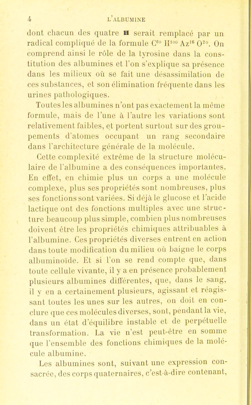 dont chacun des quatre n serait remplacé par un radical compliqué de la formule 11'°'' Az' 0-°. On comprend ainsi le rôle de la tyrosine dans la cons- titution des albumines et l'on s'explique sa présence dans les milieux oi^i se fait une désassimilation de ces substances, et son élimination fréquente dans les urines pathologiques. Toutes les albumines n'ont pas exactement la même formule, mais de l'une à l'autre les variations sont relativement faibles, et portent surtout sur des grou- pements d'atomes occupant un rang secondaire dans l'architecture générale de la molécule. Cette complexité extrême de la structure molécu- laire de l'albumine a des conséquences importantes. En etTet, en chimie plus un corps a une molécule complexe, plus ses propriétés sont nombreuses, plus ses fonctionssont variées. Si déjà le glucose et l'acide lactique ont des fonctions multiples avec une struc- ture beaucoup plus simple, combien plus nombreuses doivent être les propriétés chimiques attribuables à l'albumine. Ces propriétés diverses entrent en action dans toute modification du milieu où baigne le corps albuminoïde. Et si l'on se rend compte que, dans toute cellule vivante, il y a en présence probablement plusieurs albumines différentes, que, dans le sang, il y en a certainement plusieurs, agissant et réagis- sant toutes les unes sur les autres, on doit en con- clure que ces molécules diverses, sont, pendant la vie, dans un état d'équilibre instable et de perpétuelle transformation. La vie n'est peut-être en somme que l'ensemble des fonctions chimiciues de la molé- cule albumine. Les albumines sont, suivant une expression con- sacrée, des corps quaternaires, c'est-à-dire contenant,