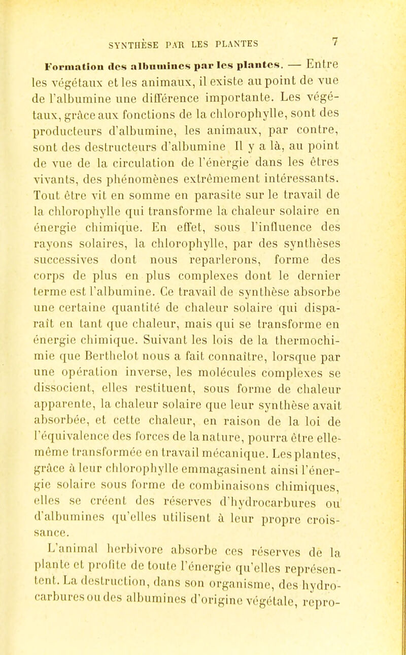 Fornmtiou des albnmînes par les plautes. — Entre les végétaux et les animaux, il existe au point de vue de l'albumine une différence importante. Les végé- taux, grâce aux fonctions de la chlorophylle, sont des producteurs d'albumine, les animaux, par contre, sont des destructeurs d'albumine II y a là, au point de vue de la circulation de l'énergie dans les êtres vivants, des phénomènes extrêmement intéressants. Tout être vit en somme en parasite sur le travail de la chlorophylle qui transforme la chaleur solaire en énergie chimique. En effet, sous l'influence des rayons solaires, la chlorophylle, par des synthèses successives dont nous reparlerons, forme des corps de plus en plus complexes dont le dernier terme est l'albumine. Ce travail de synthèse absorbe une certaine quantité de chaleur solaire qui dispa- raît en tant que chaleur, mais qui se transforme en énergie chimique. Suivant les lois de la thermochi- mie que Bertiielot nous a fait connaître, lorsque par une opération inverse, les molécules complexes se dissocient, elles restituent, sous forme de chaleur apparente, la chaleur solaire que leur synthèse avait absorbée, et cette chaleur, en raison de la loi de l'équivalence des forces de la nature, pourra être elle- même transformée en travail mécanique. Les plantes, grâce à leur chlorophylle emmagasinent ainsi l'éner- gie solaire sous forme de combinaisons chimiques, elles se créent des réserves d'hydrocarbures ou d'albumines qu'elles utilisent à leur propre crois- sance. L'animal herbivore absorbe ces réserves de la plante et profite de toute l'énergie qu'elles représen- tent. La destruction, dans son organisme, des hydro- carbures ou des albumines d'origine végétale, repro-