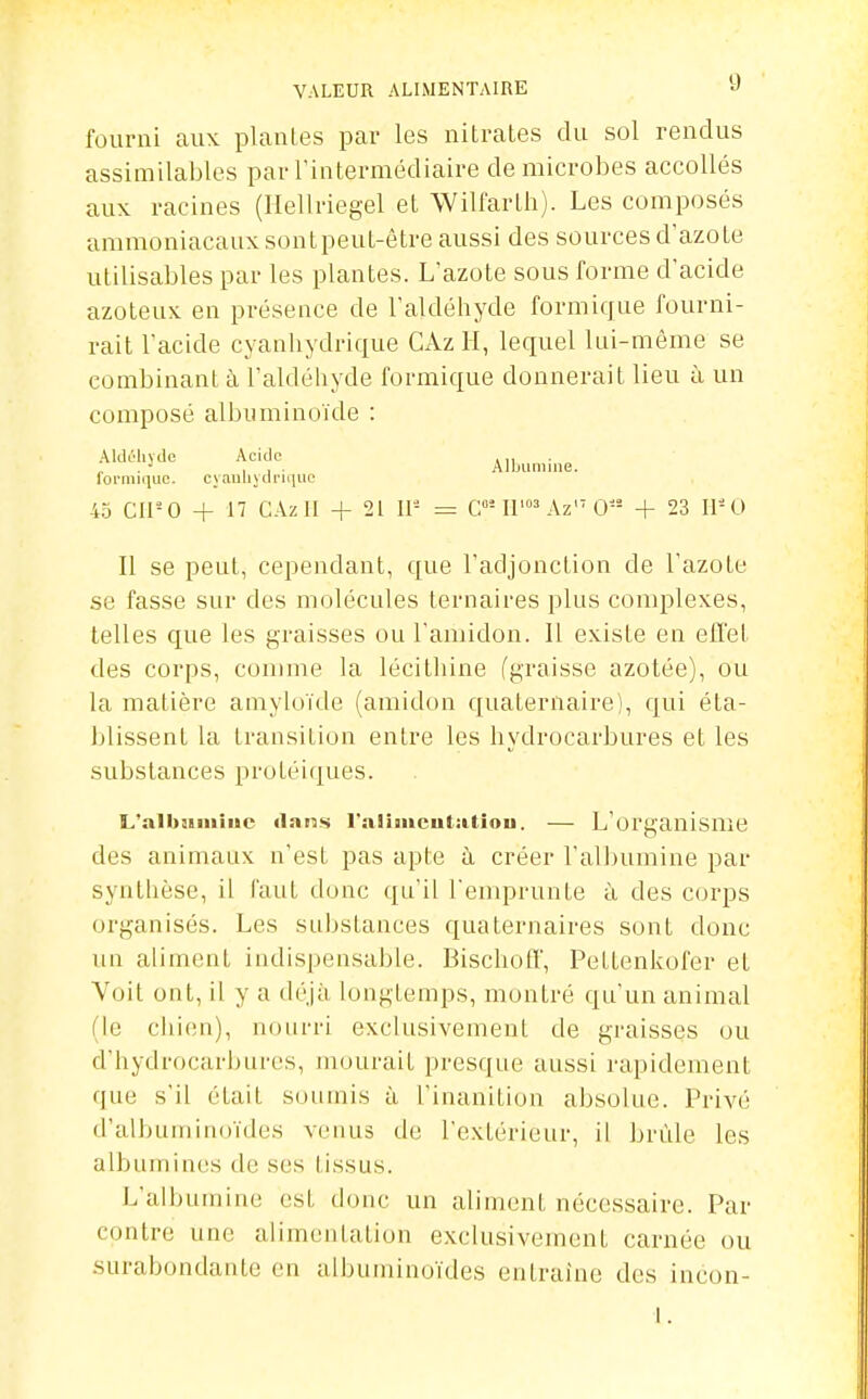 fourni aux plantes par les nitrates du sol rendus assimilables par l'intermédiaire de microbes accollés aux racines (Ilellriegel el Wilfarth). Les composés ammoniacaux sont peut-être aussi des sources d'azote utilisables par les plantes. L'azote sous forme d'acide azoteux en présence de l'aldéhyde formique fourni- rait l'acide cyanliydrique CAz H, lequel lui-même se combinant à l'aldéhyde formique donnerait lieu à un composé albuminoïde : AkUMiyde Acide ,11 ■ loL'iniquc. cy.iuhydrii|uc 45 Cll-0 -t- 17 CAz 11 + 21 11- = C'^l'^ Az' 0 + 23 11-0 Il se peut, cependant, que l'adjonction de l'azote se fasse sur des molécules ternaires plus complexes, telles que les graisses ou l'amidon. Il existe en effet des corps, comme la lécithine (graisse azotée), ou la matière amyloïde (amidon quaternaire), qui éta- blissent la transition entre les hydrocarbures et les substances proléiques. L'aibiiiiiiiic «lans raiiiucutiitiou. — L'organisme des animaux n'est pas apte à. créer l'albumine par synthèse, il faut donc qu'il l'enqjrunte à des corps organisés. Les substances quaternaires sont donc un aliment indispensable. Bischoff, Petlenkofer el Voit ont, il y a déjà longtemps, montré qu'un animal (le chien), nourri exclusivement de graisses ou d'hydrocarbures, mourait presque aussi rapidement que s'il était soumis à l'inanition absolue. Privé d'alhutninoïdes venus de l'extérieur, il brûle les albumines de ses tissus. L'albumine est donc un aliment nécessaire. Par contre une alimentation exclusivement carnée ou surabondante en albuininoïdes entraîne des incon-