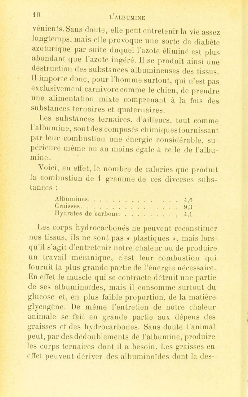 vénients.Sans doule, elle peut entretenir la vie assez longtemps, mais elle provoque une sorte de diabète azoturique par suite duquel l'azote éliminé est plus abondant que l'azote ingéré. Il se produit ainsi une destruction des substances albumineuses des tissus. Il importe donc, pour l'homme surtout, qui n'est pas exclusivement Carnivore comme le chien, de prendre une alimentation mixte comprenant à la fois des substances ternaires et quaternaires. Les substances ternaires, d'ailleurs, tout comme l'albumine, sont des composés chimiques fournissant par leur combustion une énergie considérable, su- périeure même ou au moins égale à celle de l'albu- mine. Voici, en efi'et, le nombre de calories que produit la combustion de 1 gramme de ces diverses subs- tances : Albumines 4^6 Graisses 9^3 Hydrates de carbone 4,1 Les corps hydrocai-bonés ne peuvent reconstituer nos tissus, ils ne sont pas « plastiques », mais lors- qu'il s'agit d'entretenir notre chaleur ou de produire un travail mécanique, c'est leur combustion qui fournit la plus grande partie de l'énergie nécessaire. En effet le muscle qui se conti^acte détruit une partie de ses albuminoïdes, mais il consomme surtout du glucose et, en plus faible proportion, de la matière glycogène. De même l'entretien de notre chaleur animale se fait en grande i3artie aux dépens des graisses et des hydrocarbones. Sans doute l'animal peut, par des dédoublements de l'albumine, produire les corps ternaires dont il a besoin. Les graisses en effet peuvent dériA'-er des albuminoïdes dont la des-