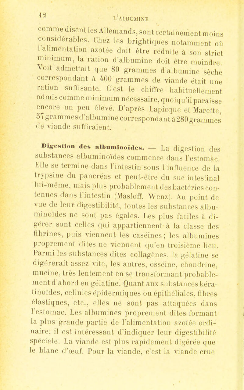 comme disent les Allemands, sont certainement moins considérables. Chez les brightiques notamment où 1 alimentation azotée doit être réduite à son strict minimum, la ration d'albumine doit être moindre Voit admettait que 80 grammes d'albumine sèche correspondant à 400 grammes de viande était une ration suffisante. C'est le chiffre habituellement admis comme minimum nécessaire, quoiqu'il paraisse encore un peu élevé. D'après Lapicque et Marette, 57 grammes d'albumine correspondant à280 grammes de viande suffiraient. Digestion des albnniiiioïdes. — La digestion des substances albuminoïdes commence dans l'estomac. Elle se termine dans l'intestin sous l'influence de la trypsine du pancréas et peut-être du suc intestinal lui-même, mais plus probablement des bactéries con- tenues dans l'intestin (Maslofif, Wenz). Au point de vue de leur digestibilité, toutes les substances albu- minoïdes ne sont pas égales. Les plus faciles à di- gérer sont celles qui appartiennent à la classe des fibrines, puis viennent les caséines; les albumines proprement dites ne viennent qu'en troisième lieu. Parmi les substances dites collagènes, la gélatine se digérerait assez vite, les autres, osséine, chondrine, mucine, très lentement en se transformant probable- ment d'abord en gélatine. Quant aux substances kéra- tinoïdes, cellules épidermiques ou épithéliales, fibres élastiques, etc., elles ne sont pas attaquées dans l'estomac. Les albumines proprement dites formant la plus grande partie de l'alimentation azotée ordi- naire, il est intéressant d'indiquer leur digestibilité spéciale. La viande est plus rapidement digérée que le blanc d'œuf. Pour la viande, c'est la viande crue