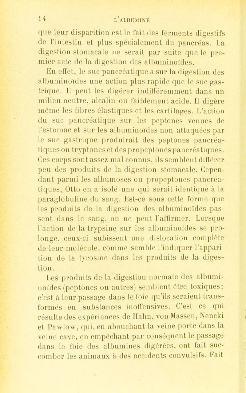 que leur disparition est le fait des ferments digestifs de l'intestin et plus spécialement du pancréas. La digestion stomacale ne serait par suite que le pre- mier acte de la digestion des albuminoïdes. En effet, le suc pancréatique a sur la digestion des albuminoïdes une action plus rapide que le suc gas- trique. Il peut les digérer indifféremment dans un milieu neutre, alcalin ou faiblement acide. Il digère même les fibres élastiques et les cartilages. L'action du suc pancréatique sur les peptones venues de l'estomac et sur les albuminoïdes non attaquées par le suc gastrique produirait des peptones pancréa- tiques ou tryptones et des propeptones pancréatiques. Ces corps sont assez mal connus, ils semblent différer peu des produits de la digestion stomacale. Cepen- dant parmi les albumoses ou propeptones pancréa- tiques, Otto en a isolé une qui serait identique à la paraglobuline du sang. Est-ce sous cette forme que les produits de la digestion des albuminoïdes pas- sent dans le sang, on ne peut l'aflirmer. Lorsque l'action de la trypsine sur les albuminoïdes se pro- longe, ceux-ci subissent une dislocation complète de leur molécule, comme semble l'indiquer l'appari- tion de la tyrosine dans les produits de la diges- tion. Les produits de la digestion normale des albumi- noïdes (peptones ou autres) semblent être toxiques; c'est à leur passage dans le foie qu'ils seraient trans- formés en substances inoffensives. C'est ce qui résulte des expériences de Habn, von Massen, Nencki et Pawlow, qui, en abouchant la veine porte dans la veine cave, en empêchant par conséquent le passage dans le foie des albumines digérées, ont fait suc- comber les animaux à des accidents convulsifs. Fait