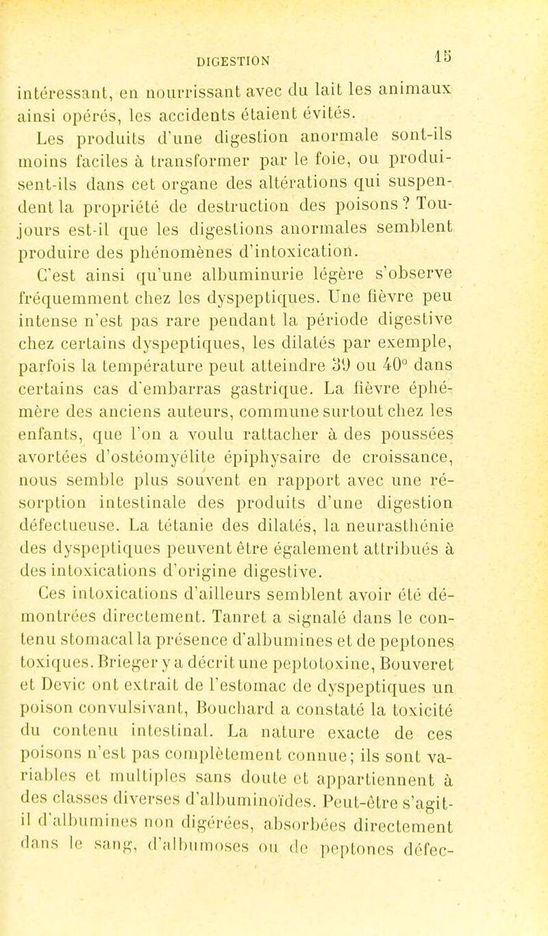 intéressant, en nourrissant avec du lait les animaux ainsi opérés, les accidents étaient évités. Les produits d'une digestion anormale sont-ils moins faciles à transformer par le foie, ou produi- sent-ils dans cet organe des altérations qui suspen- dent la propriété de destruction des poisons ? Tou- jours est-il que les digestions anormales semblent produire des phénomènes d'intoxication. C'est ainsi qu'une albuminurie légère s'observe fréquemment chez les dyspeptiques. Une fièvre peu intense n'est pas rare pendant la période digestive chez certains dyspeptiques, les dilatés par exemple, parfois la température peut atteindre ou 40° dans certains cas d'embarras gastrique. La fièvre éphé- mère des anciens auteurs, commune surtout chez les enfants, que l'on a voulu rattacher à des poussées avortées d'ostéomyélite éi^iphysaire de croissance, nous semble plus souvent en rapport avec une ré- sorption intestinale des produits d'une digestion défectueuse. La tétanie des dilatés, la neurasthénie des dyspeptiques peuvent être également attribués à des intoxications d'origine digestive. Ces intoxications d'ailleurs semblent avoir été dé- montrées directement. Tanret a signalé dans le con- tenu stomacal la présence d'albumines et de peptones toxiques. Brieger y a décrit une peptotoxine, Bouveret et Dcvic ont extrait de l'estomac de dyspeptiques un poison convulsivant, Bouchard a constaté la toxicité du contenu intestinal. La nature exacte de ces poisons n'est pas complètement connue; ils sont va- riables et multiples sans doute et appartiennent à des classes diverses d'aibuminoïdes. Peut-être s'agit- il d'alluimines non digérées, absorbées directement dans le sang, d'alhiimoses ou de peptones défec-