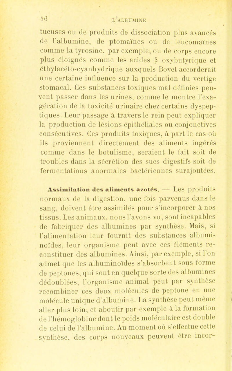 tueuses ou de produits de dissociation plus avancés de l'albumine, de ptomaïnes ou de leucomaïnes comme la tyrosine, par exemple, ou de corps encore plus éloignés comme les acides ,6 oxybutyrique et éthylacéto-cyanhydrique auxquels Bovet accorderait une certaine influence sur la production du vertige stomacal. Ces substances toxiques mal définies peu- vent passer dans les urines, comme le montre l'exa- gération de la toxicité urinaire chez certains dyspep- tiques. Leur passage à travers le rein peut expliquer la production de lésions épithéliales ou conjonctives consécutives. Ces produits toxiques, à part le cas où ils proviennent directement des aliments ingérés comme dans le botulisme, seraient le fait soit de troubles dans la sécrétion des sucs digestifs soit de fermentations anormales bactériennes surajoutées. Assiiiiilatiou «les aliments azolés. — Les produits normaux de la digestion, une fois parvenus dans le sang, doivent être assimilés pour s'incorporer à nos tissus. Les animaux, nous l'avons vu, sont incapables de fabriquer des albumines par synthèse. Mais, si l'alimentation leur fournit des substances albumi- noïdes, leur organisme peut avec ces éléments re- constituer des albumines. Ainsi, par exemple, si l'on admet que les albuminoïdes s'absorbent sous forme de peptones, qui sont en quelque sorte des albumines dédoublées, l'organisme animal peut par synthèse recombiner ces deux molécules de peptone en une molécule unique d'albumine. La synthèse peut même aller plus loin, et aboutir par exemple à la formation de l'hémoglobine dont le poids moléculaire est double de celui de l'albumine. Au moment où s'effectue cette synthèse, des corps nouveaux peuvent être iucor-