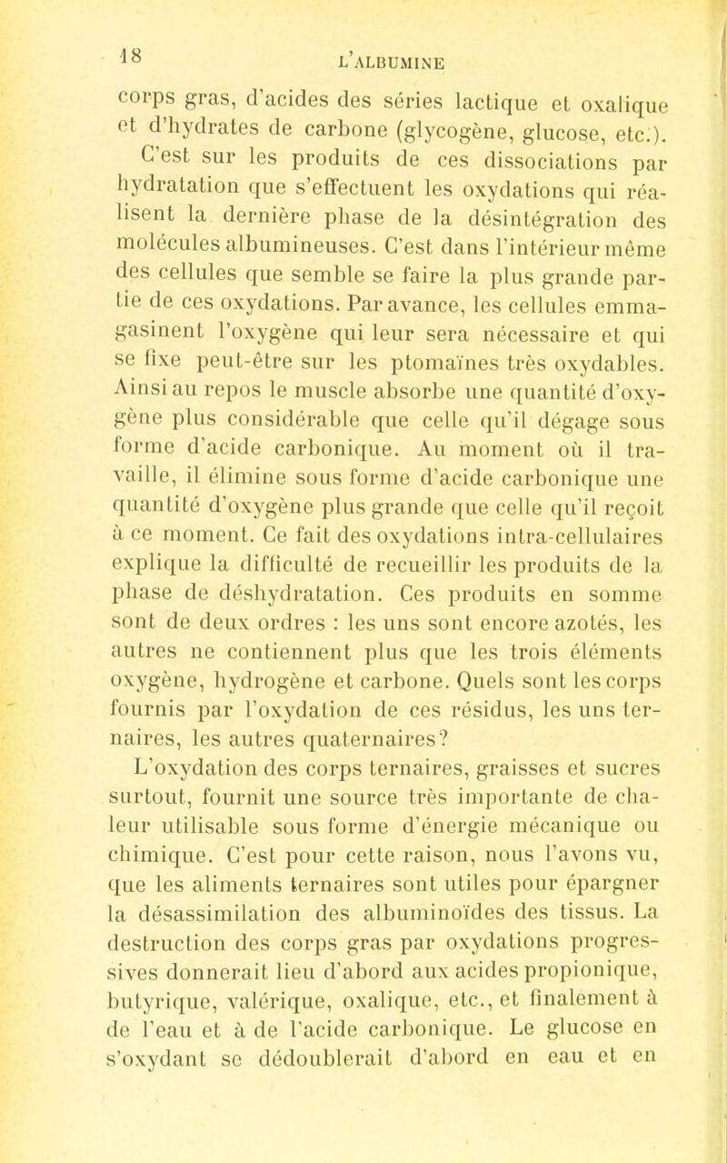 corps gras, d'acides des séries lactique et oxalique et d'hydrates de carbone (glycogène, glucose, etc:). C'est sur les produits de ces dissociations par hydratation que s'effectuent les oxydations qui réa- lisent la dernière phase de la désintégration des molécules albumineuses. C'est dans l'intérieur même des cellules que semble se faire la plus grande par- tie de ces oxydations. Par avance, les cellules emma- gasinent l'oxygène qui leur sera nécessaire et qui se fixe peut-être sur les ptomaïnes très oxydables. Ainsi au repos le muscle absorbe une quantité d'oxy- gène plus considérable que celle qu'il dégage sous forme d'acide carbonique. Au moment où il tra- vaille, il élimine sous forme d'acide carbonique une quantité d'oxygène plus grande que celle qu'il reçoit à ce moment. Ce fait des oxydations intra-cellulaires explique la difficulté de recueillir les produits de la phase de déshydratation. Ces produits en somme sont de deux ordres : les uns sont encore azotés, les autres ne contiennent plus que les trois éléments oxygène, hydrogène et carbone. Quels sont les corps fournis par l'oxydation de ces résidus, les uns ter- naires, les autres quaternaires? L'oxydation des corps ternaires, graisses et sucres surtout, fournit une source très importante de cha- leur utilisable sous forme d'énergie mécanique ou chimique. C'est pour cette raison, nous l'avons vu, que les aliments ternaires sont utiles pour épargner la désassimilation des albuminoïdes des tissus. La destruction des corps gras par oxydations progres- sives donnerait lieu d'abord aux acides propionique, butyrique, valérique, oxalique, etc., et finalement à de l'eau et à de l'acide carbonique. Le glucose en s'oxydant se dédoublerait d'abord en eau et en