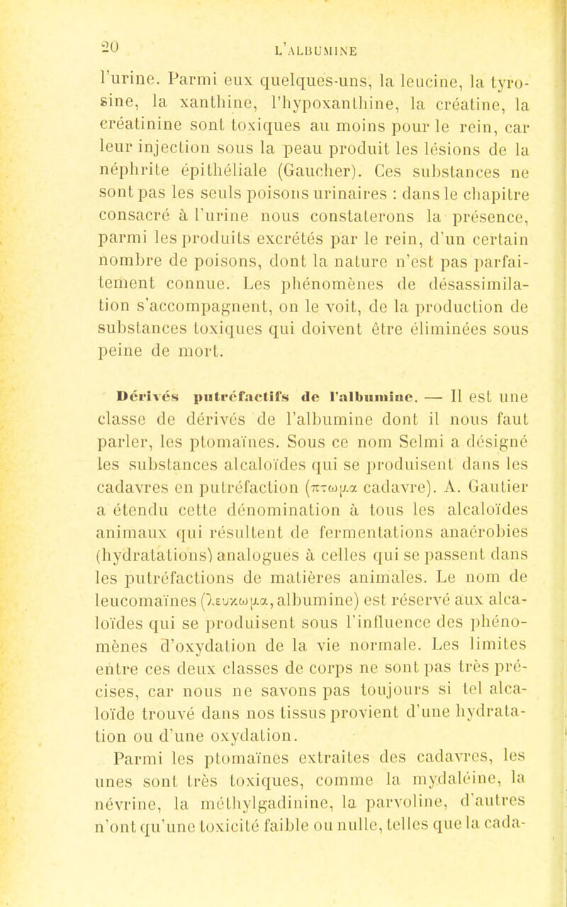 l'urine. Parmi eux quelques-uns, la leucine, la tyro- sine, la xantliine, l'hypoxanlhine, la créatine, la créatinine sont toxiques au moins pour le rein, car leur injection sous la peau produit les lésions de la néphrite épithéliale (Gaucher). Ces suhstances ne sont pas les seuls poisons urinaires : dans le chapitre consacré à l'urine nous constaterons la présence, parmi les produits excrétés par le rein, d'un certain nombre de poisons, dont la nature n'est pas parfai- tement connue. Les phénomènes de désassimila- tion s'accompagnent, on le voit, de la production de substances toxiques qui doivent être éliminées sous peine de mort. Dérivés piiti-cfactifs de ralbiiiiiiuc. — Il est une classe de dérivés de l'albumine dont il nous faut parler, les ptomaïnes. Sous ce nom Selmi a désigné les substances alcaloïdes qui se produisent dans les cadavres en putréfaction (TïTto[j.a cadavre). A. Gautier a étendu cette dénomination à tous les alcaloïdes animaux qui résultent de fermentations anaérobies (hydratations') analogues à celles qui se passent dans les putréfactions de matières animales. Le nom de leucomaïnes (lEuxwjj.a, albumine) est réservé aux alca- loïdes qui se produisent sous l'influence des phéno- mènes d'oxydation de la vie normale. Les limites entre ces deux classes de corps ne sont pas très pré- cises, car nous ne savons pas toujours si tel alca- loïde trouvé dans nos tissus provient d'une hydrata- tion ou d'une oxydation. Parmi les ptomaïnes extraites des cadavres, les unes sont très toxiques, comme la mydaléine, la névrine, la méthylgadinine, la parvoline, d'autres n'ont qu'une toxicité faible ou nulle, telles que la cada-