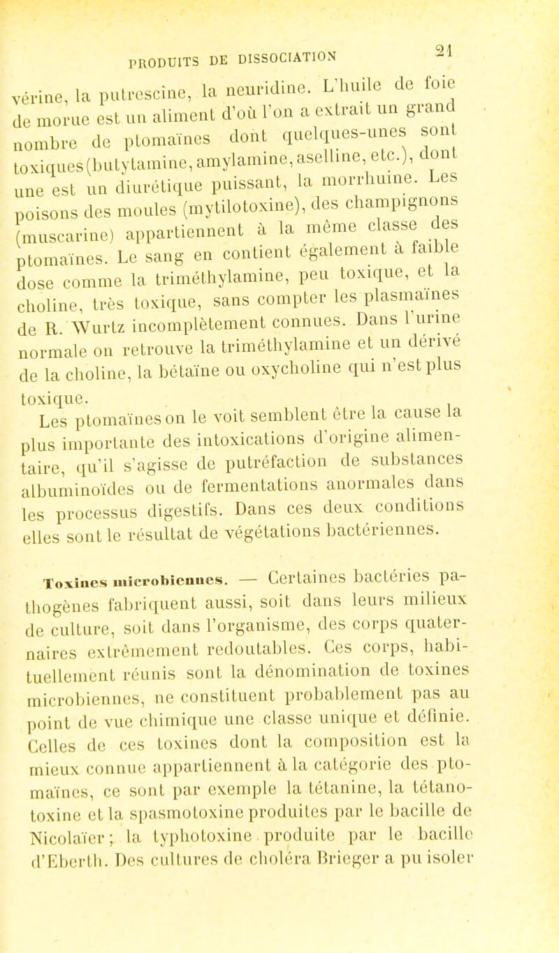 vérine, la putresciae, la aeuridlae. L'huile de foie de morue est un aliment d'où l'on a extrait un grand nombre de ptomaïnes dont quelques-unes son toxiques(butytamine,amylamine,aseUine, etc.), dont une est un diurétique puissant, la morrhuine. Les poisons des moules (mytilotoxine), des champignons (muscarine) appartiennent à la même classe des ptomaïnes. Le sang en contient également à faible dose comme la triméthylamine, peu toxique, et la clioline, très toxique, sans compter les plasmaines de R Wurtz incomplètement connues. Dans l'urme normale on retrouve la triméthylamine et un dérivé de la choline, la bétaïne ou oxychoUne qui n'est plus toxique. Les ptomaïnes on le voit semblent être la cause la plus importante des intoxications d'origine alimen- taire, qu'il s'agisse de putréfaction de substances albuminoïdes ou de fermentations anormales dans les processus digestifs. Dans ces deux conditions elles sont le résultat de végétations bactériennes. Toxines microbiennes. — Certaines bactéries pa- thogènes fabriquent aussi, soit dans leurs milieux de culture, soit dans l'organisme, des corps quater- naires extrêmement redoutables. Ces corps, habi- tuellement réunis sont la dénomination de toxines microbiennes, ne constituent probal>lement pas au point de vue chimique une classe unique et définie. Celles de ces toxines dont la composition est la mieux connue appartiennent à la catégorie des pto- maïnes, ce sont par exemple la tétanine, la tétano- toxine et la spasmotoxine produites par le bacille de NicoUiïer; la lyphotoxine. produite par le bacille d'Eberth. Des cultures de choléra Brieger a pu isoler