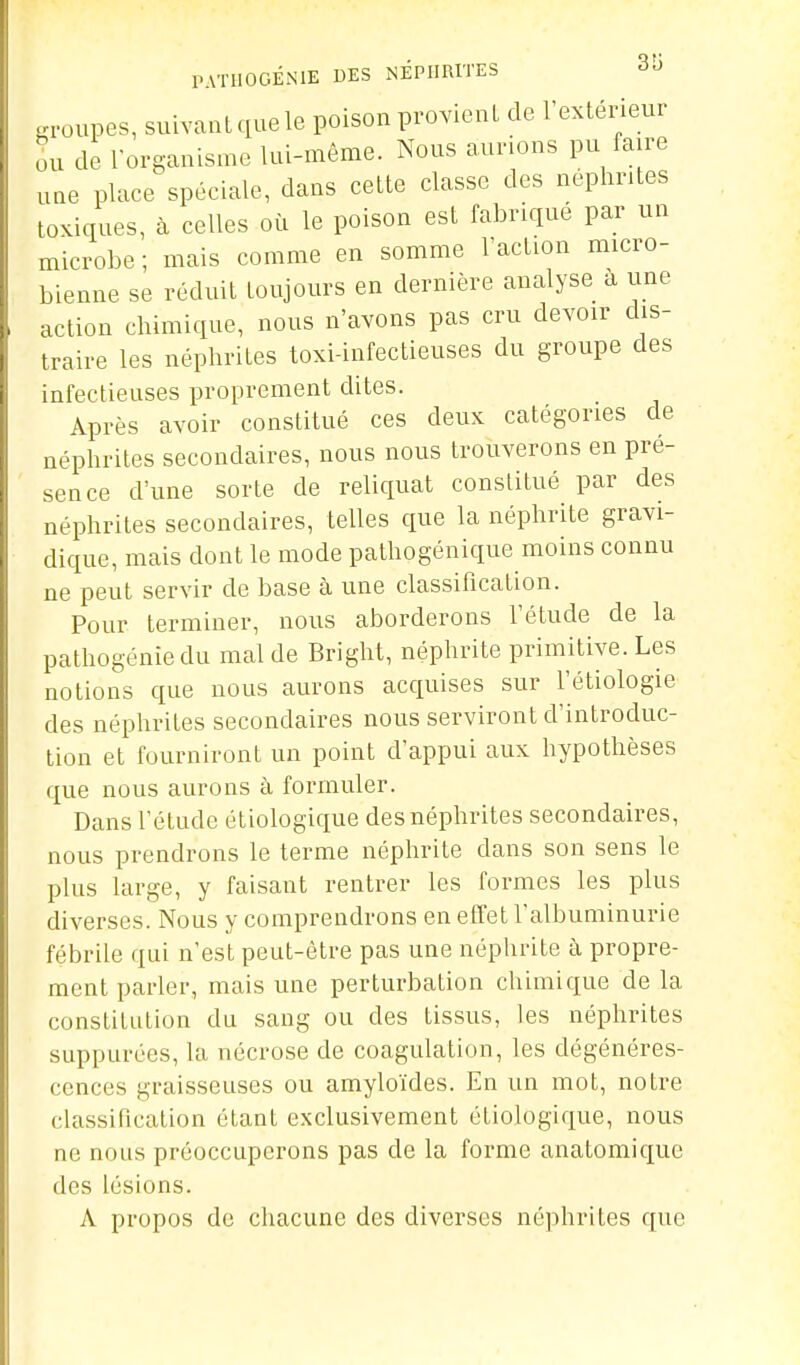 ■a-oupes, suivant que le poison provienL de Texténeur ou de l-ûrganisme lui-même. Nous aurions pu faire une place spéciale, dans cette classe des nephr.tes toxiques, à celles où le poison est fabriqué par un microbe ; mais comme en somme l'action micro- bienne se réduit toujours en dernière analyse à une action chimique, nous n'avons pas cru devoir dis- traire les néphrites toxi-infectieuses du groupe des infectieuses proprement dites. Après avoir constitué ces deux catégories de néphrites secondaires, nous nous trouverons en pré- sence d'une sorte de reliquat constitué par des néphrites secondaires, telles que la néphrite gravi- dique, mais dont le mode pathogénique moins connu ne peut servir de base à une classification. Pour terminer, nous aborderons l'étude de la pathogénie du mal de Bright, néphrite primitive. Les notions que nous aurons acquises sur l'étiologie des néphrites secondaires nous serviront d'introduc- tion et fourniront un point d'appui aux hypothèses que nous aurons à formuler. Dans l'étude étiologique des néphrites secondaires, nous prendrons le terme néphrite dans son sens le plus large, y faisant rentrer les formes les plus diverses. Nous y comprendrons en effet l'albuminurie fébrile qui n'est peut-être pas une néphrite à propre- ment parler, mais une perturbation chimique de la constitution du sang ou des tissus, les néphrites suppurées, la nécrose de coagulation, les dégénéres- cences graisseuses ou amyloïdes. En un mot, notre classification étant exclusivement étiologique, nous ne nous préoccuperons pas de la forme anatomique des lésions. A propos de chacune des diverses néphrites que