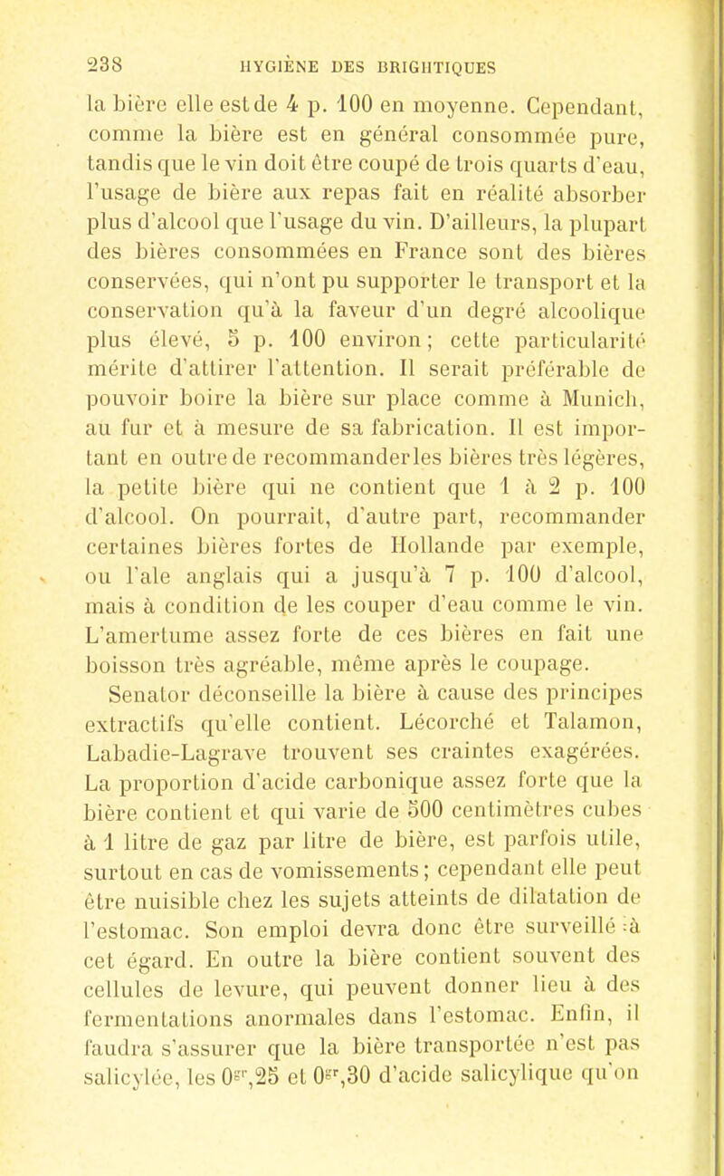 la bière elle est de 4 p. 100 en moyenne. Cependant, comme la bière est en général consommée pure, tandis que le vin doit être coupé de trois quarts d'eau, l'usage de bière aux repas fait en réalité absorber plus d'alcool que l'usage du vin. D'ailleurs, la plupart des bières consommées en France sont des bières conservées, qui n'ont pu supporter le transport et la conservation qu'à la faveur d'un degré alcoolique plus élevé, 5 p. 100 environ ; cette particularité mérite d'attirer l'attention. Il serait préférable de pouvoir boire la bière sur place comme à Munich, au fur et à mesure de sa fabrication. Il est impor- tant en outre de recommanderles bières très légères, la petite bière qui ne contient que 1 à 2 p. 100 d'alcool. On pourrait, d'autre part, recommander certaines bières fortes de Hollande par exemple, ou l'aie anglais qui a jusqu'à 7 p. 100 d'alcool, mais à condition de les couper d'eau comme le vin. L'amertume assez forte de ces bières en fait une boisson très agréable, même après le coupage. Senator déconseille la bière à cause des principes extractifs qu'elle contient. Lécorché et Talamon, Labadie-Lagrave trouvent ses craintes exagérées. La proportion d'acide carbonique assez forte que la bière contient et qui varie de 500 centimètres cubes à 1 litre de gaz par litre de bière, est parfois utile, surtout en cas de vomissements ; cependant elle peut être nuisible chez les sujets atteints de dilatation de l'estomac. Son emploi devra donc être surveillé :à cet égard. En outre la bière contient souvent des cellules de levure, qui peuvent donner lieu à des fermentations anormales dans l'estomac. Enfin, il faudra s'assurer que la bière transportée n'est pas salicylée, les 0t',25 et O'^^BO d'acide salicylique qu'on