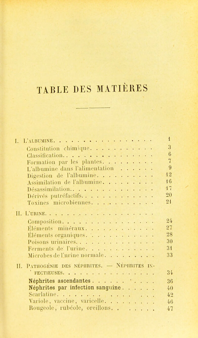 TABLE DES MATIÈRES l. L'albumine 1 Couslilulion cliimiqup 3 ClassificaLion 6 Formalioa par les piaules 7 L'albumine dans ralimenlalion 9 Digestion do l'albumine 12 Assimilation de l'albumino Désassimilalion Dérivés puLréfaelifs 20 Toxines microbiennes 21 IL L'URINE Composilion 24 Éléments miiiéraux 27 Éléments organiques. ' 28 Poisons urinaires 30 Feimenis de l'urine 31 Microbes de l'urine noi'malo 33 IL PATllOGÉNIE DES NÉPHRITES. — NÉPHRITES IX- ' FECTIEUSES 3'l- Néphrites ascendantes ' . . . . 36 Néphrites par infection sanguine /lO Scarlaline 42 Variole, vaccine, varic(dle 40 Rougeole, rubéole, oreillons 47