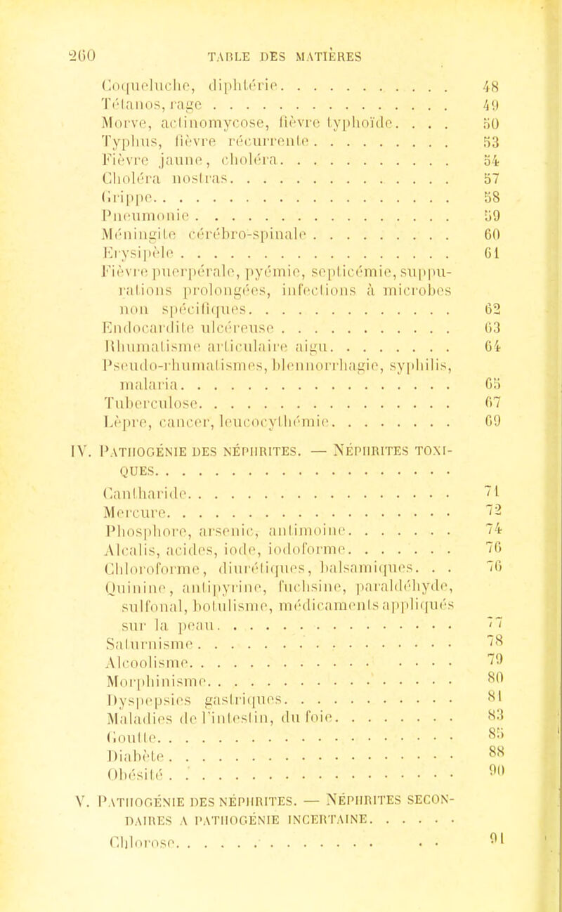 (;(i([U('luclio, dipliLério^ 48 Tôlanos, raf^'O 411 Mdi've, aciiiiomycose, lu'^vro lyplioïdo. . . . .io Typlnis, Tfi récurroulo 53 Fièvre jaune, cliolcra o4 Clioléra nosiras 37 (Irippe 58 Pneumonie 59 Méningite cérébro-spinale 60 ErysipMe Cl Fièvre puerpérale, pyémie, seplicémie, sujipu- l'alions prolongées, inl'eclions à microbes non spéciliques 62 Endocanlile ulcéreuse 63 liliumalisme arliculaire aigu 64 ]'seudo-i-humalismes, lilennorrliagie, sypiiilis, malaria 65 Tuberculose 67 Lèpre, cancer, leucocylli('mie 6'J IV. PaTUOGÉNIE des néphrites. — NÉPHRITES TONI- QUES (lanlliaride 71 Mercure 72 Pbosphore, arsenic, aiilimoine 74 Alcalis, acides, iode, iodoforme 70 Chloroforme, iliuréliques, balsami(pies. . . 76 (JuiniiK^ anli|iyrine, fuchsine, paraldi'diydi», sulfoual, bolulisnie, médicaraenisa|i|iliqués sur la peau '~ Sainrnisme Alcoolisme 7'.) Moipbinisme ^'^ i)ys|iepsii>s gaslri(pies -^1 Maladies (le l'inleslin, du foie s:{ Coulle Diabète Obésilé . ^'1' V. PaTIIOOÉNIE des néphrites. — NÉPHRITES SECON- DAIRES A PATHOGÉNIE INCERTAINE r.hhirose . .