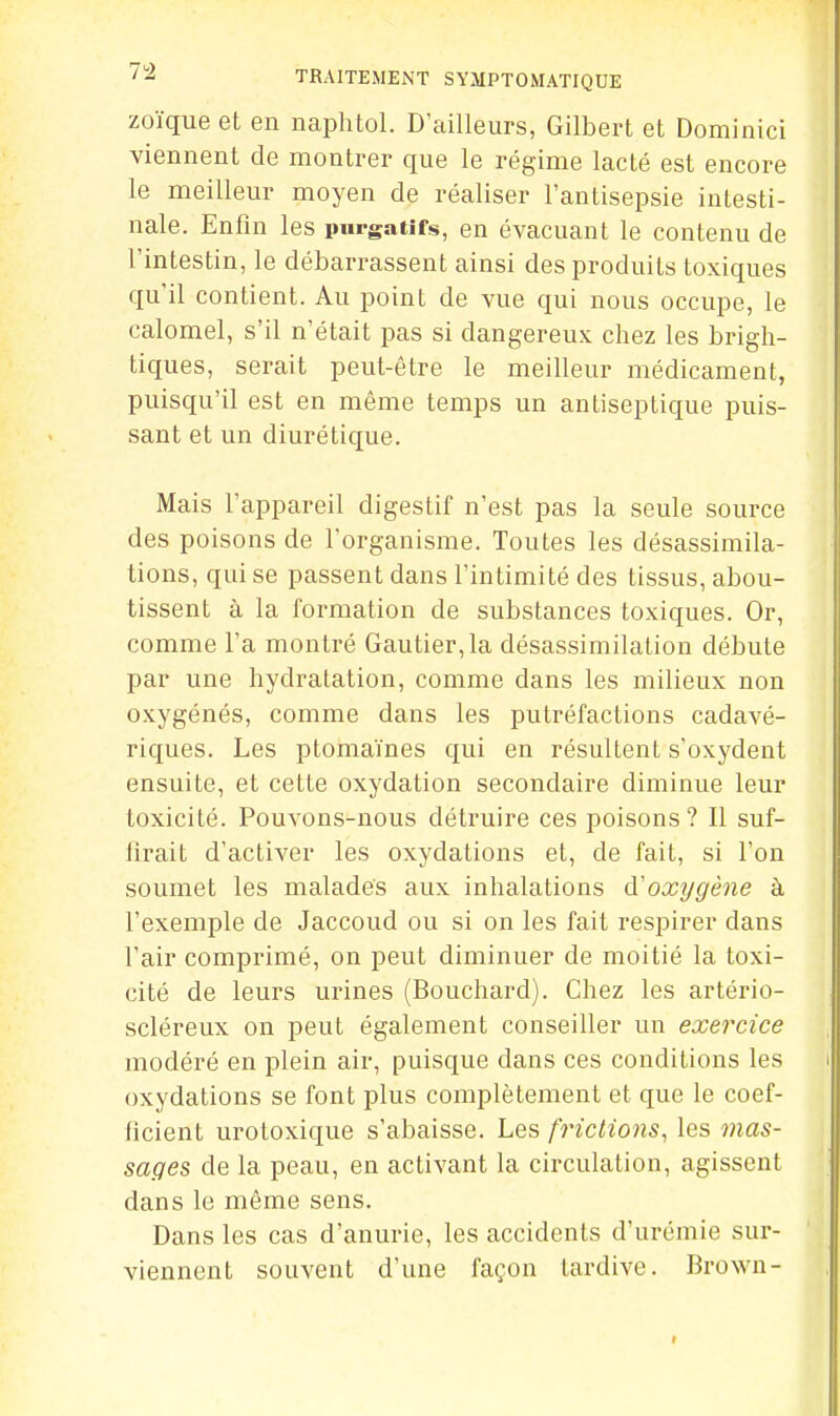 zoïque et en naphtol. D'ailleurs, Gilbert et Dominici viennent de montrer que le régime lacté est encore le meilleur moyen de réaliser l'antisepsie intesti- nale. Enfin les purgatifs, en évacuant le contenu de l'intestin, le débarrassent ainsi des produits toxiques qu'il contient. Au point de vue qui nous occupe, le calomel, s'il n'était pas si dangereux chez les brigh- tiques, serait peut-être le meilleur médicament, puisqu'il est en même temps un antiseptique puis- sant et un diurétique. Mais l'appareil digestif n'est pas la seule source des poisons de l'organisme. Toutes les désassimila- tions, qui se passent dans l'intimité des tissus, abou- tissent à la formation de substances toxiques. Or, comme l'a montré Gautier, la désassimilation débute par une hydratation, comme dans les milieux non oxygénés, comme dans les putréfactions cadavé- riques. Les plomaïnes qui en résultent s'oxydent ensuite, et cette oxydation secondaire diminue leur toxicité. Pouvons-nous détruire ces poisons ? Il suf- lirait d'activer les oxydations et, de fait, si l'on soumet les malades aux inhalations d'oxygène à l'exemple de Jaccoud ou si on les fait respirer dans l'air comprimé, on peut diminuer de moitié la toxi- cité de leurs urines (Bouchard). Chez les artério- scléreux on peut également conseiller un exercice modéré en plein air, puisque dans ces conditions les oxydations se font plus complètement et que le coef- ficient urotoxique s'abaisse. Les frictions, les mas- sages de la peau, en activant la circulation, agissent dans le même sens. Dans les cas d'anurie, les accidents d'urémie sur- viennent souvent d'une façon tardive. Brown-