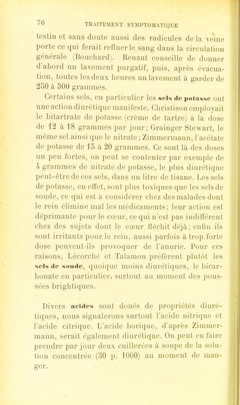 leslin et sans doute aussi des radicules delà ve'ine porte ce qui ferait refluer le sang dans la circulation générale (Bouchard). Renaut conseille de donner d'abord un lavement purgatif, puis, après évacua- tion, toutes les deux heures un lavement à garder de 250 à 300 grammes. Certains sels, en particulier les sels tle poins.sc ont une action diurétique manifeste. Christison employait le bitartrate de potasse (crème de tartre) à la dose de 12 à 18 grammes par jour; Grainger Stewart, le même sel ainsi que le nitrate ; Zimmermann, l'acétate de potasse de 15 à 20 grammes. Ce sont lù, des doses un peu fortes, on peut se contenter par exemple de 4 grammes de nitrate de potasse, le plus diurétique peut-être de ces sels, dans un litre de tisane. Les sels de potasse, en effet, sont plus toxiques que les sels de soude, ce qui est à considérer chez des malades dont le rein élimine mal les médicaments; leur action est déprimante pour le cœur, ce qui n'est pas indifférent chez des sujets dont le cœur fléchit déjà; enfin ils sont irritants pour le rein, aussi parfois à trop forte dose peuvent-ils provoquer de l'anurie. Pour ces raisons, Lécorché et Talamon préfèrent plutôt les sels de sonde, quoique moins diurétiques, le bicar- bonate en particulier, surtout au moment des pous- sées brightiques. Divers acides sont doués de propriétés diuré- tiques, nous signalerons surtout l'acide nitrique et l'acide citrique. L'acide borique, d'ajjrès Zimmer- mann, serait également diurétique. Ou peut en faire prendre par jour deux cuillerées à soupe de la solu- tion concentrée (30 p. 1000) au moment de man- ger.