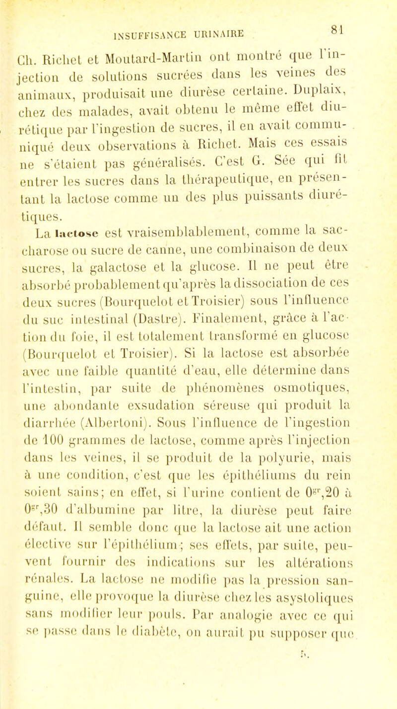 Ch. RicheL et Moutard-Marlin ont montré que l'in- jection de solutions sucrées dans les veines des animaux, produisait une diurèse certaine. Duplaix, chez des malades, avait obtenu le même effet diu- rétique par l'ingestion de sucres, il en avait commu- niqué deux observations à Richet. Mais ces essais ne s'étaient pas généralisés. C'est G. Sée qui fit entrer les sacres dans la thérapeutique, en présen- tant la lactose comme un des plus puissants diuré- tiques. La lactose est vraisemblablement, comme la sac- charose ou sucre de canne, une combinaison de deux sucres, la galactose et la glucose. Il ne peut être absorbé probablement qu'après la dissociation de ces deux sucres (Bourquelot et Troisier) sous l'influence du suc intestinal (Dastre). Finalement, grâce à l'ac- tion du foie, il est totalement transformé en glucose (Bourquelot et Troisier). Si la lactose est absorbée avec une faible quantité d'eau, elle détermine dans l'intestin, par suite de phénomènes osmotiques, une aijondante exsudation séreuse qui produit la diarrhée (Albertoni). Sous l'influence de l'ingestion de 100 grammes de lactose, comme après l'injection dans les veines, il se produit de la polyurie, mais à une condition, c'est que les épithéliums du rein soient sains; en effet, si l'urine contient de 0''',20 ù Qs^SO d'albumine par litre, la diurèse peut faire défaut. Il semble donc que la lactose ait une action élective sur l'épithélium ; ses effets, par suite, peu- vent fournir des indications sur les altérations rénales. La lactose ne modifie pas la pression san- guine, elle provoque la diurèse chez les asysloliques sans inodilier leur pouls. Par analogie avec ce qui se passe dans le (!ial)èi(!, on aurait pu supposer que