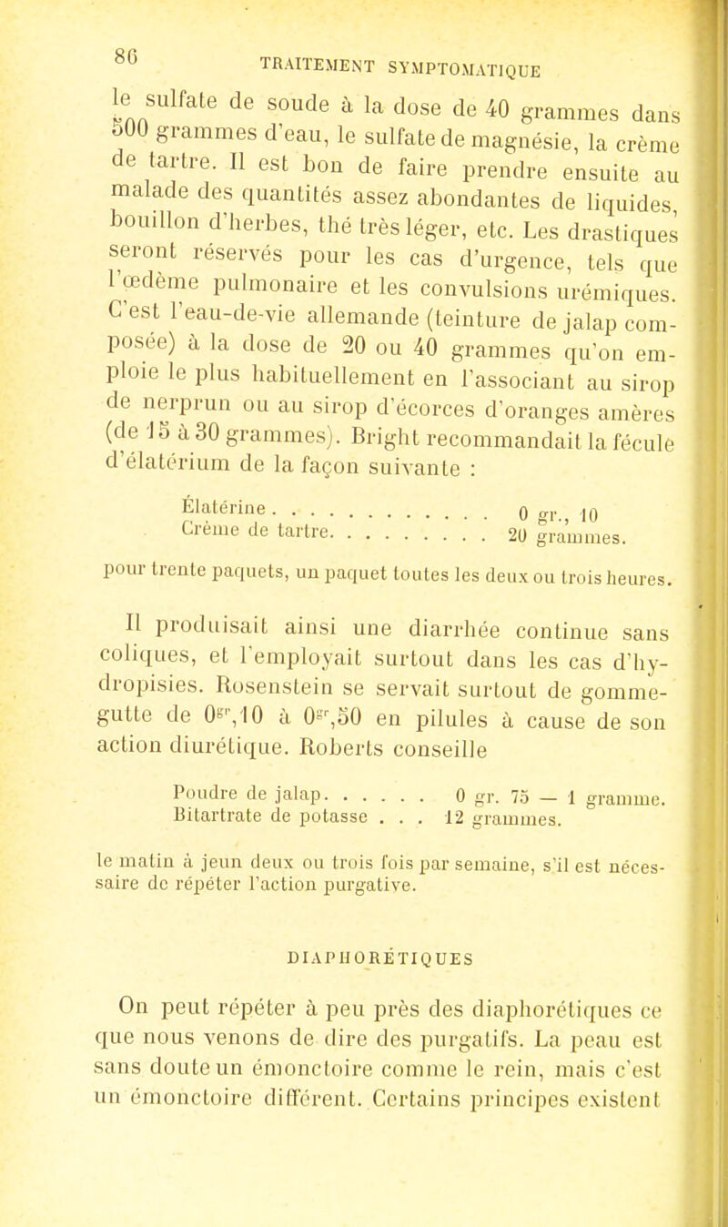 le sulfate de soude à la dose de 40 grammes dans 500 grammes d'eau, le sulfate de magnésie, la crème de tartre. Il est bon de faire prendre ensuite au malade des quantités assez abondantes de liquides bouillon d'herbes, thé très léger, etc. Les drastiques seront réservés pour les cas d'urgence, tels que l'œdème pulmonaire et les convulsions urémiques. C'est l'eau-de-vie allemande (teinture de jalap com- posée) à la dose de 20 ou 40 grammes qu'on em- ploie le plus habituellement en l'associant au sirop de nerprun ou au sirop d'écorces d'oranges amères (de J 5 à 30 grammes). Bright recommandait la fécule d'élatérium de la façon suivante : Elatériue q „j, ,|q Crème de tartre .' 20 grammes. pom' trente paquets, uu paquet toutes les deux ou trois heures. Il produisait ainsi une diarrhée continue sans coliques, et l'employait surtout dans les cas d'hy- dropisies. Rosenstein se servait surtout de gomme- gutte de 0s^'10 à 0^^50 en pilules à cause de son action diurétique. Roberts conseille Poudre de jalap 0 gr. 75 — 1 gramme. Bitartrate de potasse ... 12 grammes. le matin à jeun deux ou trois fois par semaine, s'il est néces- saire do répéter l'action purgative. DIAPIJORÉTIQUES On peut répéter à peu près des diaphorétiques ce que nous venons de dire des purgatifs. La peau est sans doute un émonctoire comme le rein, mais c'est un émonctoire différent..Certains principes existent là