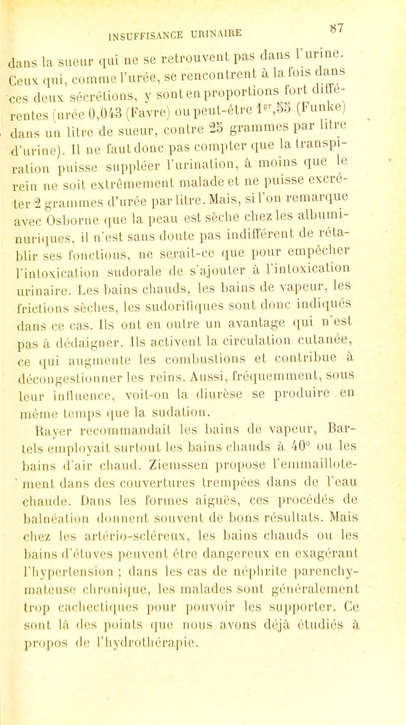 dans la sueur qui ne se retrouvent pas dans l'unne. Ceux qui, comme l'urée, se rencontrent à la fois dans ces deux sécrétions, y sont en proportions fort difle- rentes (urée 0,043 (Favre) ou peut-être l^-,55 (Funke) dans un litre de sueur, contre 25 grammes par litre d-urine). Il ne faut donc pas compter que la transpi- ration puisse suppléer l'urination, h moins que le rein ne soit extrêmement malade et ne puisse excré- ter 2 tj,rammes d'urée par litre. Mais, si l'on remarque avec bsijorne que la peau est sèche chez les albumi- nuriques, il n'est sans doute pas indifférent de réta- blir ses fonctions, ne serait-ce que pour empêcher rintoxicalion sudorale de s'ajouter à l'intoxication urinaire. Les bains chauds, les bains de vapeur, les frictions sèches, les sudorifiques sont donc indiqués dans ce cas. Ils ont en outre un avantage qui n'est pas à dédaigner. Ils activent la circulation cutanée, ce qui augmente les combustions et contribue à décongestionner les reins. Aussi, fréquemment, sous leur iniluence, voit-on la diurèse se produire en même temps que la sudation. Rayer recommandait les bains de vapeur, Bar- tels employait surtout les bains chauds à 40 ou les bains d'air chaud. Ziemssen propose l'emmaillote- ment dans des couvertures trempées dans de l'eau cliaude. Dans les formes aiguës, ces procédés de balnéation donnent souvent de bons résultats. Mais €liez les artério-sclércux, les bains chauds ou les bains d'éluves peuvent être dangereux en exagérant l'hypertension ; dans les cas de néphrite parencliy- matcuse clironiciue, les malades sont généralement trop cacliecticiiies pour pouvoir les supporter. Ce .sont là (les points (|ue nous avons déjà étudiés à propos de l'hydrothérapie.