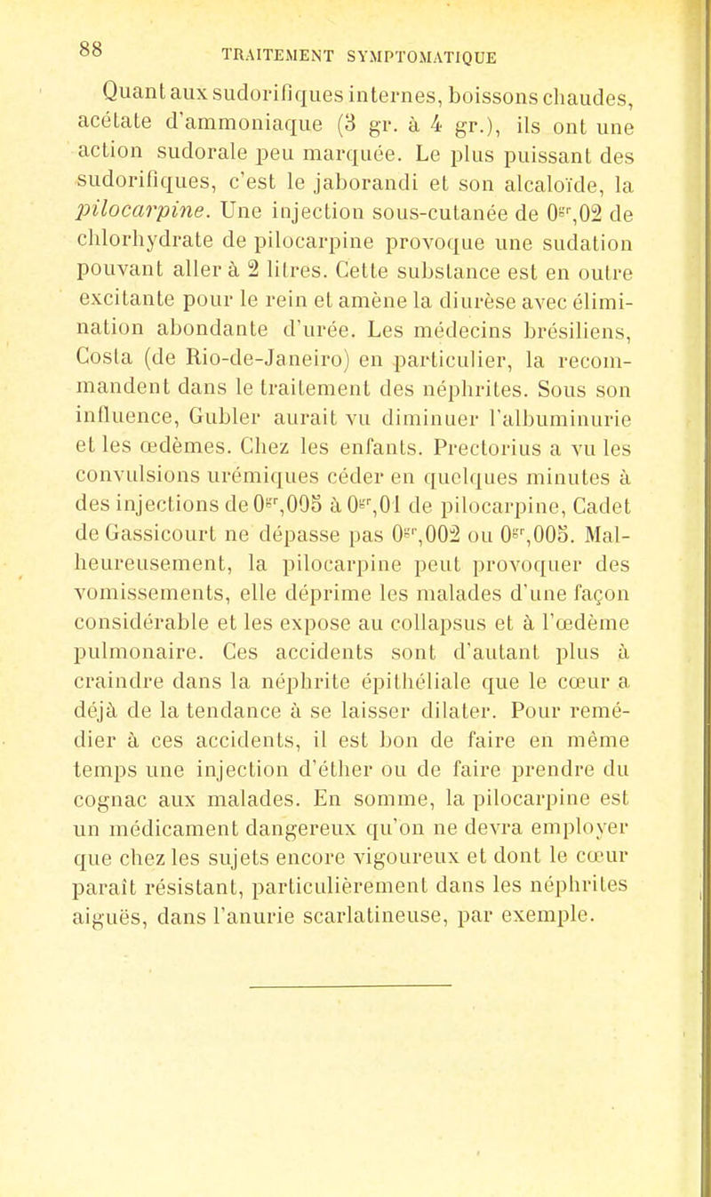 Quant aux sudorifiques internes, boissons chaudes, acétate d'ammoniaque (3 gr. à 4 gr.), ils ont une action sudorale peu marquée. Le plus puissant des sudorifiques, c'est le jaborandi et son alcaloïde, la pilocarpine. Une injection sous-cutanée de 0=^02 de chlorhydrate de pilocarpine provoque une sudation pouvant aller à 2 lilres. Cette substance est en outre excitante pour le rein et amène la diurèse avec élimi- nation abondante d'urée. Les médecins brésiliens, Costa (de Rio-de-Janeiro) en particulier, la recom- mandent dans le traitement des néphrites. Sous son iniluence, Gubler aurait vu diminuer l'albuminurie et les œdèmes. Chez les enfants. Prectorius a vu les convulsions urémiques céder en quelques minutes à des injections de O^'^OOS à Ois^Ol de pilocarpine. Cadet de Gassicourt ne dépasse pas O^'^OO^ ou O^^OOS. Mal- heureusement, la pilocarpine peut provoquer des vomissements, elle déprime les malades d'une façon considérable et les expose au coUapsus et à l'œdème pulmonaire. Ces accidents sont d'autant plus à craindre dans la néphrite épithéliale que le cœur a déjà de la tendance à se laisser dilater. Pour remé- dier à ces accidents, il est bon de faire en même temps une injection d'éther ou de faire prendre du cognac aux malades. En somme, la pilocarpine est un médicament dangereux qu'on ne devra employer que chez les sujets encore vigoureux et dont le cœur paraît résistant, particulièrement dans les néphrites aiguës, dans l'anurie scarlatineuse, par exemple.