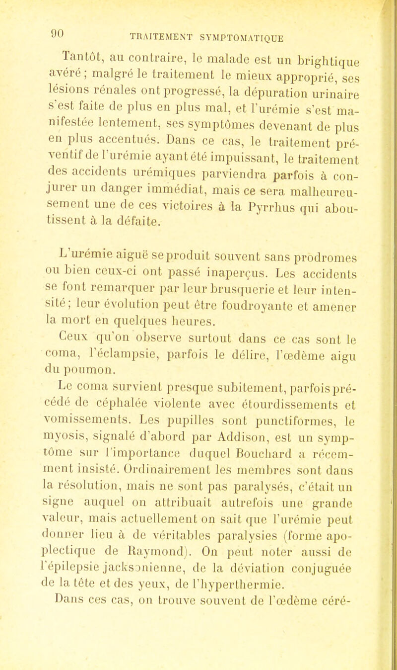 Tantôt, au contraire, le malade est un brightique avéré ; malgré le traitement le mieux approprié, ses lésions rénales ont progressé, la dépuration urin'aire s'est faite de plus en plus mal, et l'urémie s'est ma- nifestée lentement, ses symptômes devenant de plus en plus accentués. Dans ce cas, le traitement pré- ventif de l'urémie ayant été impuissant, le traitement des accidents urémiques parviendra parfois à con- jurer un danger immédiat, mais ce sera malheureu- sement une de ces victoires à la Pyrrhus qui abou- tissent à la défaite. L'ui-émie aiguë se produit souvent sans prodromes ou bien ceux-ci ont passé inaperçus. Les accidents se font remarquer par leur brusquerie et leur inten- sité; leur évolution peut être foudroyante et amener la mort en quelques heures. Ceux qu'on observe surtout dans ce cas sont le coma, l'éclampsie, parfois le délire, l'œdème aigu du poumon. Le coma survient presque subitement, parfois pré- cédé de céphalée violente avec étourdissements et vomissements. Les pupilles sont punctiformes, le myosis, signalé d'abord jjar Addison, est un symp- tôme sur l'importance duquel Bouchard a récem- ment insisté. Ordinairement les membres sont dans la résolution, mais ne sont pas paralysés, c'était un signe auquel on attribuait autrefois une grande valeur, mais actuellement on sait que l'urémie peut donner lieu à de véritables paralysies (forme apo- plectique de Raymond). On peut noter aussi de l'épilepsie jacks inieane, de la déviation conjuguée de la tète et des yeux, de l'hyperthermie. Dans ces cas, on trouve souvent de l'œdème céré-