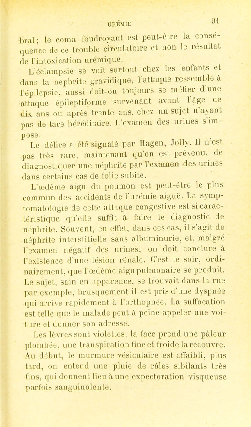 UREMIE ■bral ; le coma foudroyant est peut-être la consé- quence de ce trouble circulatoire et non le résultat de l'intoxication urémique. L'éclampsie se voit surtout chez les enfants et dans la néphrite gravidique, l'attaque ressemble à l'épilepsie, aussi doit-on toujours se méfier d'une attaque épileptiforme survenant avant l'âge de dix ans ou après trente ans, chez un sujet n'ayant pas de lare héréditaire. L'examen des urines s'im- pose. Le délire a été signalé par Hagen, Jolly. Il n'est pas très rare, maintenant qu'on est prévenu, de diagnostiquer une néphrite par l'examen des urines dans certains cas de folie subite. L'œdème aigu du poumon est peut-être le plus commun des accidents de l'urémie aiguë. La symp- tomatologie de cette attaque congestive est si carac- téristique qu'elle suffit à faire le diagnostic de néphrite. Souvent, en effet, dans ces cas, il s'agit de néphrite interstitielle sans albuminurie, et, malgré l'examen négatif des urines, on doit conclure à l'existence d'une lésion rénale. C'est le soir, ordi- nairement, que l'œdème aigu pulmonaire se produit. Le sujet, sain en apparence, se trouvait dans la rue par exemple, brusquement il est pris d'une dyspnée qui arrive rapidement à l'ortiiopnée. La suffocation est telle que le malade peut à peine appeler une voi- ture et donner son adresse. Les lèvres sont violettes, la face prend une pâleur plombée, une transpiratitm Rneet froide la recouvre. Au déiuit, le murmure vésiculaire est affaibli, plus lard, on entend une pluie de râles sibilants très fms, qui donnent lieu à une expectoration visqueuse parfois sanguinolente.