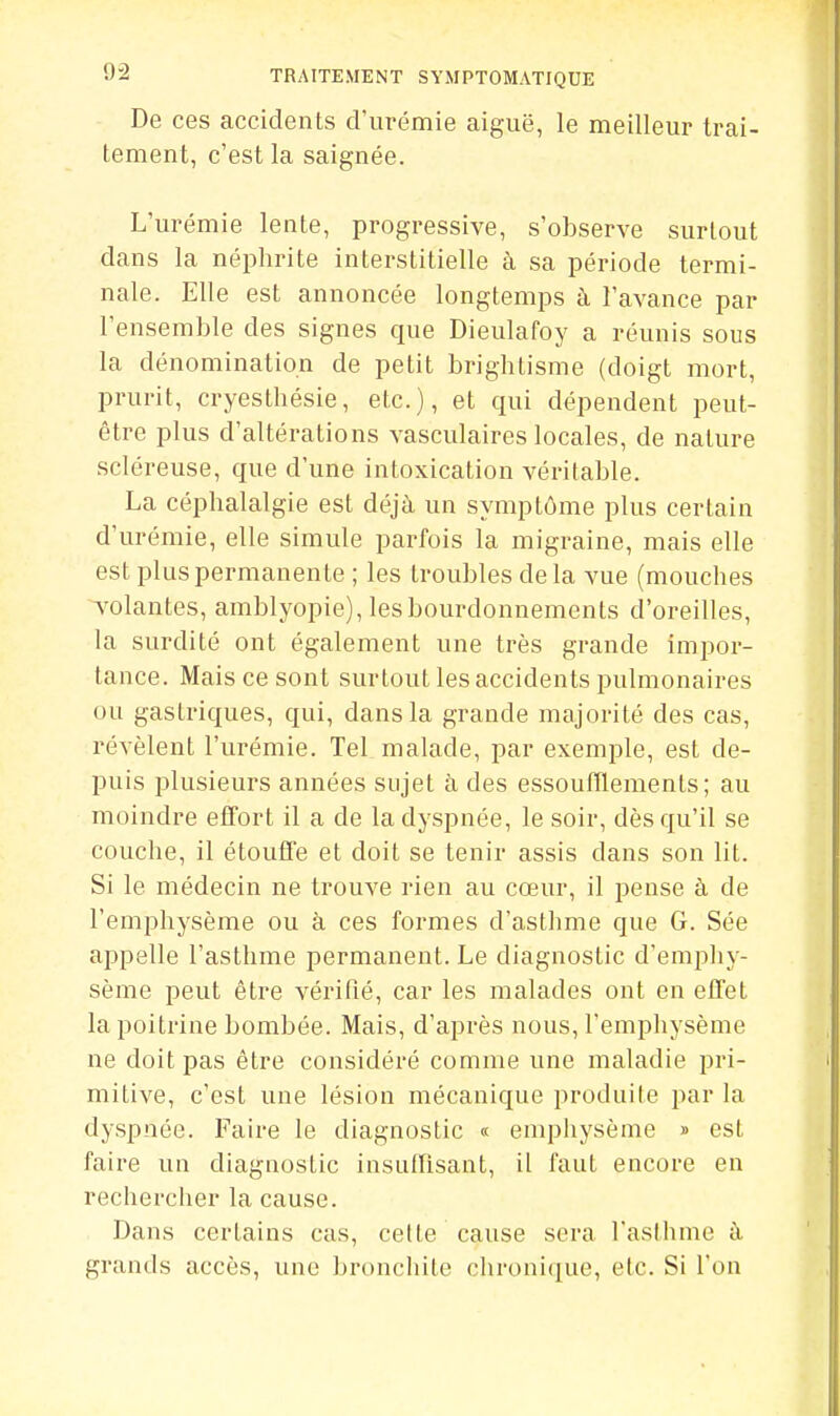 De ces accidents d'urémie aiguë, le meilleur trai- tement, c'est la saignée. L'urémie lente, progressive, s'observe surtout dans la néphrite interstitielle à sa période termi- nale. Elle est annoncée longtemps à l'avance par l'ensemble des signes que Dieulafoy a réunis sous la dénomination de petit brighlisme (doigt mort, prurit, cryesthésie, etc.), et qui dépendent peut- être plus d'altérations vasculaires locales, de nature scléreuse, que d'une intoxication véritable. La céphalalgie est déjà un symptôme plus certain d'urémie, elle simule parfois la migraine, mais elle est plus permanente ; les troubles delà vue (mouches Violantes, amblyopie), les bourdonnements d'oreilles, la surdité ont également une très grande impor- tance. Mais ce sont surtout les accidents pulmonaires ou gastriques, qui, dans la grande majorité des cas, révèlent l'urémie. Tel malade, par exemple, est de- puis plusieurs années sujet à des essoufflements; au moindre effort il a de la dyspnée, le soir, dès qu'il se couche, il étouffe et doit se tenir assis dans son lit. Si le médecin ne trouve rien au cœur, il pense à de l'emphysème ou à ces formes d'asthme que G. Sée appelle l'asthme permanent. Le diagnostic d'emphy- sème peut être vérifié, car les malades ont en effet la poitrine bombée. Mais, d'après nous, l'emphysème ne doit pas être considéré comme une maladie pri- mitive, c'est une lésion mécanique produite par la dyspnée. Faire le diagnostic « emphysème » est faire un diagnostic insuffisant, il faut encore en recherciier la cause. Dans certains cas, cette cause sera l'asthme à grands accès, une bronchite chronique, etc. Si l'on