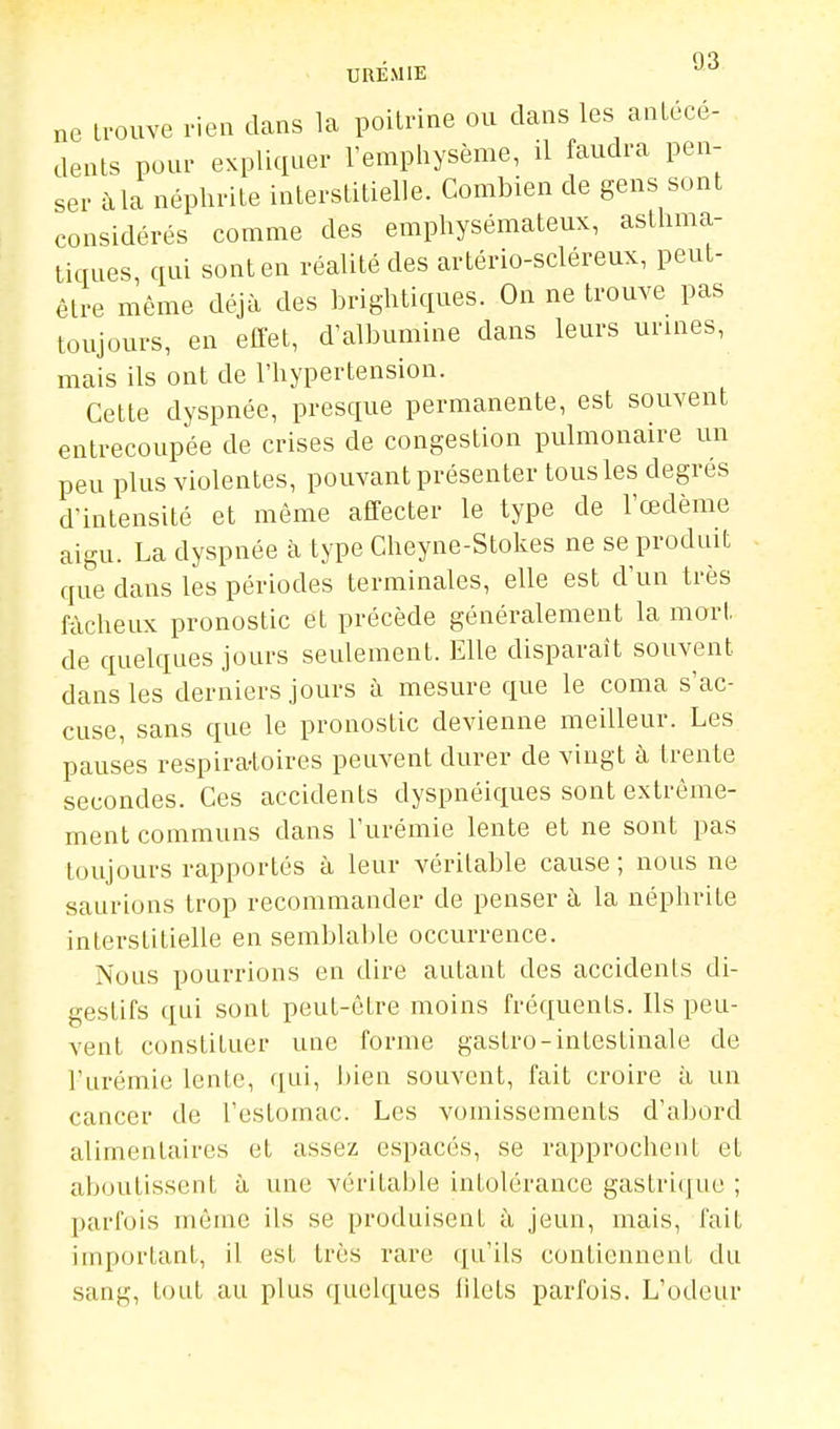 03 ne trouve rien dans la poitrine ou dans les antécé- dents pour expliquer l'emphysème, il faudra pen- ser à la néphrite interstitielle. Combien de gens sont considérés comme des emphysémateux, asthma- tiques, qui sont en réalité des artério-scléreux, peut- être même déjà des brightiques. On ne trouve pas toujours, en eflet, d'albumine dans leurs urines, mais ils ont de l'hypertension. Cette dyspnée, presque permanente, est souvent entrecoupée de crises de congestion pulmonaire un peu plus violentes, pouvant présenter tous les degrés d'intensité et même affecter le type de l'œdème aigu. La dyspnée à type Cheyne-Stokes ne se produit que dans les périodes terminales, elle est d'un très fâcheux pronostic et précède généralement la mort de quelques jours seulement. Elle disparaît souvent dans les derniers jours à mesure que le coma s'ac- cuse, sans que le pronostic devienne meilleur. Les pauses respira-toires peuvent durer de vingt à trente secondes. Ces accidents dyspnéiques sont extrême- ment communs dans l'urémie lente et ne sont pas toujours rapportés à leur véritable cause; nous ne saurions trop recommander de penser à la néphrite interstitielle en semblable occurrence. Nous pourrions en dire autant des accidents di- gestifs qui sont peut-être moins fréquents. Ils peu- vent constituer une forme gastro-intestinale de l'urémie lente, qui, bien souvent, fait croire à un cancer de l'estomac. Les vomissements d'abord alimentaires et assez espacés, se rapprochent et aboutissent à une véritable intolérance gastrique ; parfois inôrae ils se produisent à jeun, mais, l'ait important, il est très rare qu'ils contiennent du sang, tout au plus quelques filets parfois. L'odeur