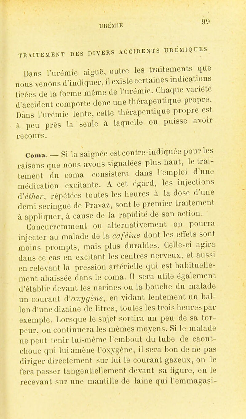 URÉMIE TRAITEMENT DES DIVERS ACCIDENTS URÉMIQUES Dans l'urémie aiguë, outre les traitements que nous venons d'indiquer, il existe certaines indications tirées de la forme même de l'urémie. Chaque variété d'accident comporte donc une thérapeutique propre. Dans l'urémie lente, cette thérapeutique propre est à peu près la seule à laquelle ou puisse avoir recours. Coma. — Si la saignée estcontre-indiquée pour les raisons que nous avons signalées plus haut, le trai- tement du coma consistera dans l'emploi d'une médication excitante. A cet égard, les injections d'éther, répétées toutes les heures à la dose d'une demi-seringue de Pravaz, sont le premier traitement à appliquer, à cause de la rapidité de son action. Concurremment ou alternativement on pourra injecter au malade de la caféine dont les effets sont moins prompts, mais plus durables. Celle-ci agira dans ce cas en excitant les centres nerveux, et aussi en relevant la pression artérielle qui est habituelle- ment abaissée dans le coma. Il sera utile également d'établir devant les narines ou la bouche du malade un courant d'oxtjgène, en vidant lentement un bal- lon d'une dizaine de litres, toutes les trois heures par exemple. Lorsque le sujet sortira un peu de sa tor- peur, on continuera les mômes moyens. Si le malade ne peut tenir lui-même l'embout du tube de caout- chouc qui lui amène l'oxygène, il sera bon de ne pas diriger directement sur lui le courant gazeux, on le fera passer tangentiellement devant sa figure, en le recevant sur une mantille de laine qui l'emmagasi-