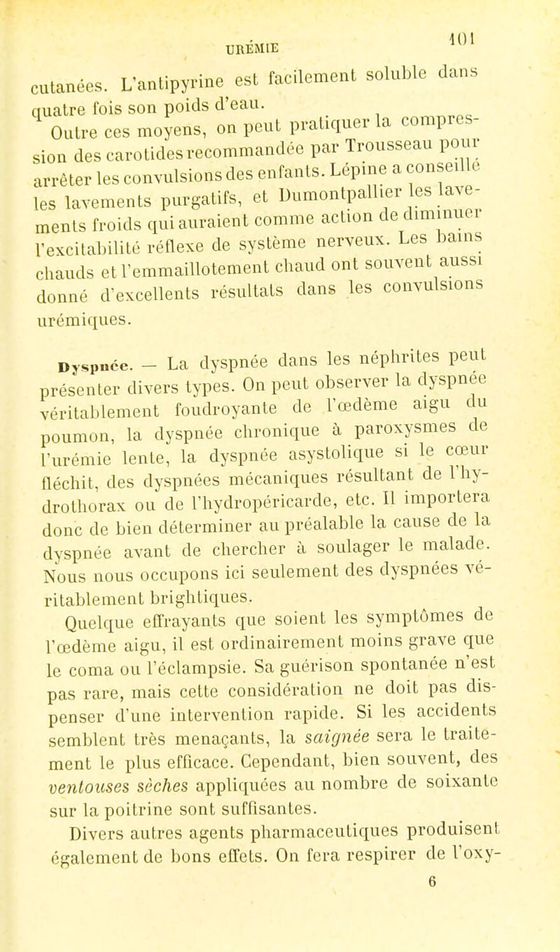 \ 01 UREMIE cutanées. L'antipyrine^ est facilement soluble dans quatre fois son poids d'eau. Outre ces moyens, on peut pratiquer la compres- sion des carotides recommandée par Trousseau pour arrêter les convulsions des enfants. Lép.ne a conseille les lavements purgatifs, et Dumontpallier es lave- ments froids qui auraient comme action de diminuer rexcital)ilité réflexe de système nerveux. Les bains chauds et l'emmaillotement chaud ont souvent aussi donné d'excellents résultats dans les convulsions urémiques. Dyspnée. - La dyspnée dans les néphrites peut présenter divers types. On peut observer la dyspnée véritablement foudroyante de l'œdème aigu du poumon, la dyspnée chronique à paroxysmes de l'urémie lente, la dyspnée asystolique si le cœur fléchit, des dyspnées mécaniques résultant de l'hy- drothorax ou de l'hydropéricarde, etc. Il importera donc de bien déterminer au préalable la cause de la dyspnée avant de chercher à soulager le malade. Nous nous occupons ici seulement des dyspnées vé- ritablement brightiques. Quelque effrayants que soient les symptômes de l'œdème aigu, il est ordinairement moins grave que le coma ou l'éclampsie. Sa guérison spontanée n'est pas rare, mais cette considération ne doit pas dis- penser d'une intervention rapide. Si les accidents semblent très menaçants, la saignée sera le traite- ment le plus efficace. Cependant, bien souvent, des ventouses sèches appliquées au nombre de soixante sur la poitrine sont suffisantes. Divers autres agents pharmaceutiques produisent également de bons effets. On fera respirer de Voxy-