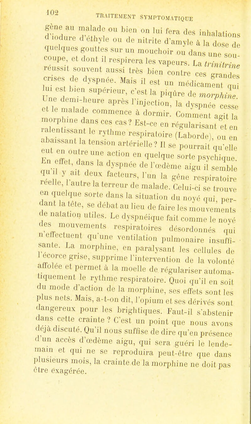 gène au malade ou bien on lui fera des inhalations d .odure d'éthyle ou de nitnte d'amyle à la dos d quelques gouttes sur un mouchoir ou dans une sou coupe, et dont il respirera les vapeurs. La trini^ reussu souvent aussi très bien contre ce g crises de dyspnée. Mais il est un médicament !u ui es bien supérieur, c'est la piqûre de moZln^ Une dem.-heure après l'injection, la dyspnée c s^ et le malade commence à dormir. Comment ag t a morphine dans ces cas? Est-ce en régularisant e en ra^ti^ai. le rythme respiratoire (fabo^^^ abaissant a tension artérielle ? Il se pourrai qu'elle eut en outre une action en quelque sorte psyd iqu En effet, dans la dyspnée de l'œdème aigi iï semble ciu | y ait deux facteurs, l'un la gêne l-espirlir leelle, autre la terreur de malade. Celui-ci se trouve eai quelque sorte dans la situation du noyé qui, per- dant la tete, se débat au lieu de faire les mouvements ce nalafon utiles. Le dyspnéique fait comme le noyé des mouvements respiratoires désordonnés qui n elTectuent qn'une ventilation pulmonaire insuffi- ■ santé. La morphine, en paralysant les cellules de 1 ecorce grise, supprime l'intervention de la volonté affolée et permet à la moelle de régulariser automa- tiquement le rythme respiratoire. Quoi qu'il en soit du mode d'action de la morphine, ses effets sont les plus nets. Mais, a-t-on dit, l'opium et ses dérivés sont dangereux pour les brightiques. Faut-il s'abstenir dans cette crainte ? C'est un point que nous avons deja discuté. Qu'il nous suftise de dire qu'en présence d'un accès d'œdème aigu, qui sera guéri le lende- main et qui ne se reproduira peut-être que dans plusieurs mois, la crainte de la morphine ne doit pas être exagérée.