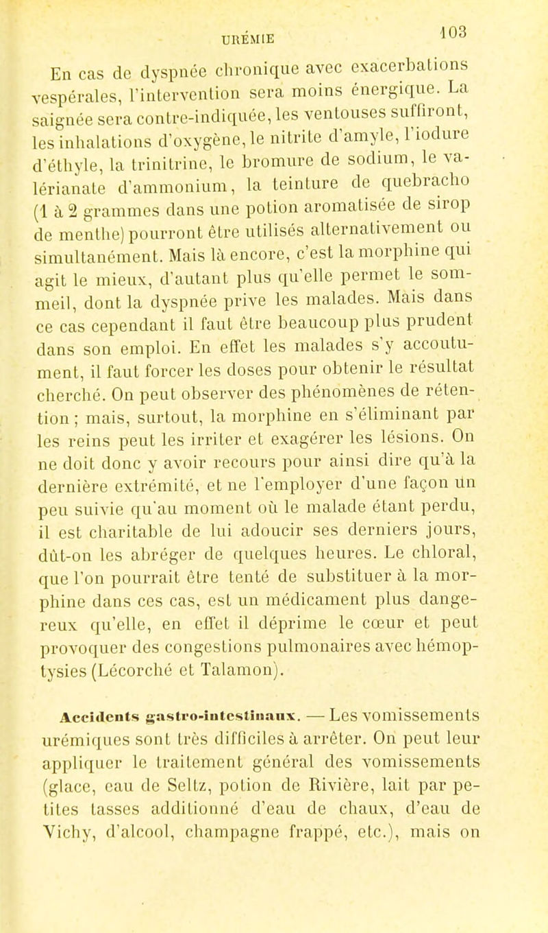 En cas de dyspnée chronique avec exacerbalions vespérales, TintervenLion sera moins énergique. La saignée sera contre-indiquée, les ventouses suffiront, les inhalations d'oxygène, le nitrite d'amyle, l'iodure d'éthyle, la trinitrine, le bromure de sodium, le va- lérianate d'ammonium, la teinture de quebracho (1 à 2 grammes dans une potion aromatisée de sirop de menthe) pourront être utilisés alternativement ou simultanément. Mais là encore, c'est la morphine qui agit le mieux, d'autant plus qu'elle permet le som- meil, dont la dyspnée prive les malades. Mais dans ce cas cependant il faut être beaucoup plus prudent dans son emploi. En effet les malades s'y accoutu- ment, il faut forcer les doses pour obtenir le résultat cherché. On peut observer des phénomènes de réten- tion ; mais, surtout, la morphine en s'éliminant par les reins peut les irriter et exagérer les lésions. On ne doit donc y avoir recours pour ainsi dire qu'à la dernière extrémité, et ne l'employer d'une façon Un peu suivie qu'au moment oîi le malade étant perdu, il est charitable de lui adoucir ses derniers jours, dùt-on les abréger de quelques heures. Le chloral, que l'on pourrait être tenté de substituer à la mor- phine dans ces cas, est un médicament plus dange- reux qu'elle, en effet il déprime le cœur et peut provoquer des congestions pulmonaires avec hémop- tysies (Lécorché et Talamon). Accidents gastro-iutestîuanx. —• LeS VOmlssementS urémiques sont très difficiles à arrêter. On peut leur appliquer le traitement général des vomissements (glace, eau de Seltz, potion de Rivière, lait par pe- tites lasses additionné d'eau de chaux, d'eau de Vichy, d'alcool, Champagne frappé, etc.), mais on