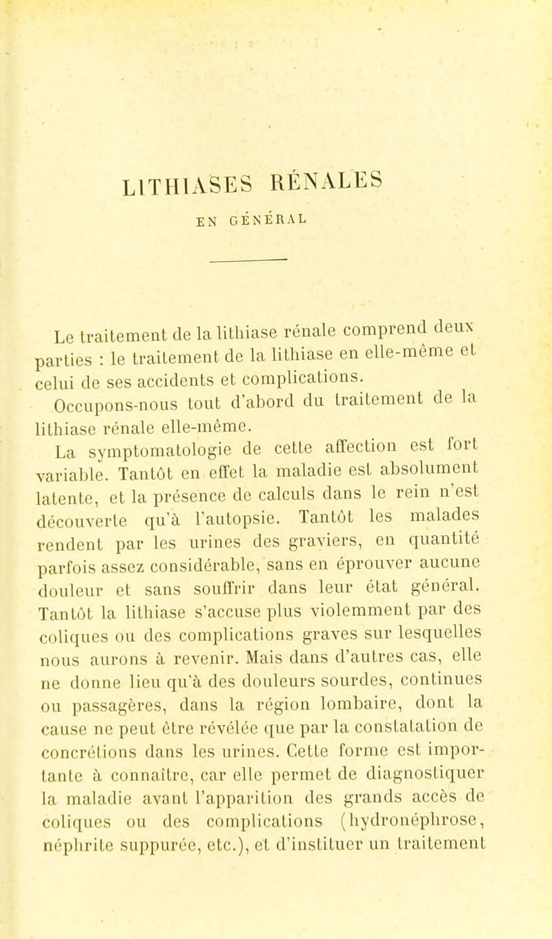 LITHIASES RÉNALES EN GÉNÉRAL Le traitement de la lithiase rénale comprend deux parties : le traitement de la lithiase en elle-même et celui de ses accidents et complications. Occupons-nous tout d'abord du traitement de la lithiase rénale elle-même. La symptomatologie de cette affection est fort variable. Tantôt en effet la maladie est absolument latente, et la présence de calculs dans le rein n'est découverte qu'à l'autopsie. Tantôt les malades rendent par les urines des graviers, en quantité parfois assez considérable, sans en éprouver aucune douleur et sans souffrir dans leur état général. Tantôt la lithiase s'accuse plus violemment par des coliques ou des complications graves sur lesquelles nous aurons à revenir. Mais dans d'autres cas, elle ne donne lieu qu'à des douleurs sourdes, continues ou passagères, dans la région lombaire, dont la cause ne peut être révélée que par la constatation de concrétions dans les urines. Cette forme est impor- tante à connaître, car elle permet de diagnostiquer la maladie avant l'apparition des grands accès de coliques ou des complications (hydronéphrose, néphrite suppurée, etc.), et d'instituer un traitement