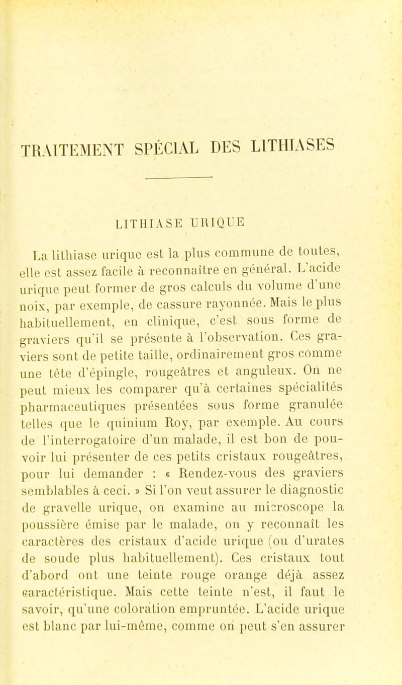 TRAITEMENT SPÉCIAL DES LITHIASES LITHIASE URIQUE La lithiase iirique est la plus commune de toutes, elle est assez facile à reconnaître en général. L'acide urique peut former de gros calculs du volume d'une noix, par exemple, de cassure rayonnée. Mais le plus habituellement, en clinique, c'est sous forme de graviers qu'il se présente à l'observation. Ces gra- viers sont de petite taille, ordinairement gros comme une tête d'épingle, rougeâtres et anguleux. On ne peut mieux les comparer qu'à certaines spécialités pharmaceutiques présentées sous forme granulée telles que le quinium Roy, par exemple. Au cours de l'interrogatoire d'un malade, il est bon de pou- voir lui présenter de ces petits cristaux rougeâtres, pour lui demander : t Rendez-vous des graviers semblables à ceci. i> Si l'on veut assurer le diagnostic de gravclle urique, on examine au microscope la poussière émise par le malade, on y reconnaît les caractères des cristaux d'acide urique (ou d'urates de soude plus habituellement). Ces cristaux tout d'abord ont une teinte rouge orange déjà assez <?aractéristique. Mais cette teinte n'est, il faut le savoir, qu'une coloration empruntée. L'acide urique est blanc par lui-même, comme on peut s'en assurer