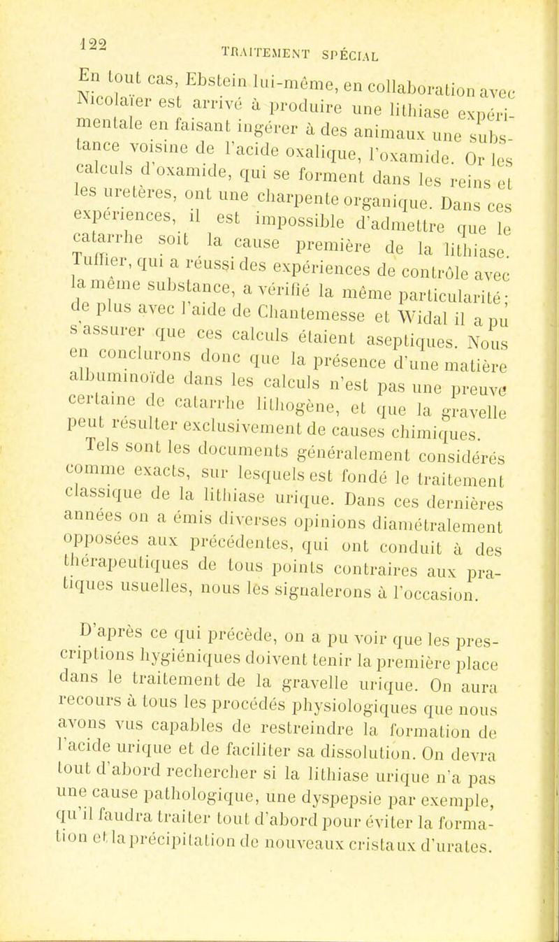 En tout cas, Ebstein lui-même, en collaboration avec Nicola.er est arrivé à produire une lithiase exnéH mentale en faisant ingérer à des animaux une subs- tance voisine de l'acide oxalique, loxamide. Or les calculs d oxamide, qui se forment dans les reins et les uretères, ont une charpente organique. Dans ces expériences, U est impossible d'admettre que e catarrhe soit la cause première de la litliiase Tuffier, qui a réussi des expériences de contrôle avec la même substance, a vérifié la même particularité- de plus avec 1 aide de Chantemesse et Widal il a m s assurer que ces calculs étaient aseptiques. Nous en conclurons donc que la présence d une matière albuminoïde dans les calculs n'est pas une preuve certaine de catarrhe lithogène, et que la gravelle peut résulter exclusivement de causes chimiques Tels sont les documents généralement considérés comme exacts, sur lesquels est fondé le traitement classique de la lithiase urique. Dans ces dernières années on a émis diverses opinions diamétralement opposées aux précédentes, qui ont conduit à des thérapeutiques de tous points contraires aux pra- tiques usuelles, nous les signalerons à Toccasion. D'après ce qui précède, on a pu voir que les pres- criptions hygiéniques doivent tenir la première place dans le traitement cU la gravelle urique. On aura recours à tous les procédés physiologiques que nous avons vus capables de restreindre la formation de l'acide urique et de faciliter sa dissolution. On devra tout d'abord rechercher si la lithiase urique n'a pas une cause pathologique, une dyspepsie par exemple, qu'il faudra traiter tout d'abord pour éviter la forma- tion et la précipitation de nouveaux cristaux d'urates.