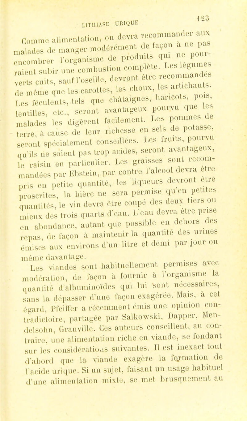 LITHIASE URIQUE comme »lM„.n,..U.,„, m ctev.-a .;ecomma„a auK malade. >W mange,- mo.K..éme>U de fa n a „ , as encombrer l orgaaisme de l'-J ' '1' J,*^' , viienl subir une combustion complète. Les Itfcuiues e ts c m , saun-osetlle, devront être recommaudes ''^^''^ ' .H„c ips choux, les arlichauts. de même que les carolles, les clioux, Les féculenls, lels que châtaignes, l^^^'^^o^^; lenlilles, elc, seront avantageux pourvu que l s nldes' les digèrent facUement. Les pommes de terre, à cause de leur richesse en sels de potasse eront spécialement conseillées. Les frmts, pourvu nu ils ne soient pas trop acides, seront avantageux, le raisin en particnlier. Les graisses sont recom- nmndées par Ebstem, par contre Talcool devra e r.e pris en petite quantité, les liqueurs devront è re proscrites, la bière ne sera permise qu en petites quantités, le vin devra être coupé des deux tiers ou mieux des trois quarts d'eau. L'eau devra être prise en abondance, autant que possible en dehors des repas, de façon à maintenir la quantité des urines émises aux environs d'un litre et demi par jour ou même davantage. Les viandes sont habituellement permises avec modération, de façon à fournir à l'organisme la quantité d'albuminoïdes qui lui 'sont nécessaires, sans la dépasser d'une façon exagérée. Mais, k cet é-ard Pfeiiïcr a récemment émis une opinion con- tmdic'toire, partagée par Salkowski, Dapper, Men- delsohn, Granville. Ces auteurs conseillent, au con- traire, une alimentation riche en viande, se fondant sur les considératioas suivantes. Il est inexact tout d'abord que la viande exagère la foj'mation de l'acide urique. Si un sujet, faisant un usage habituel d'une alimentation mixte, se met brusquement au