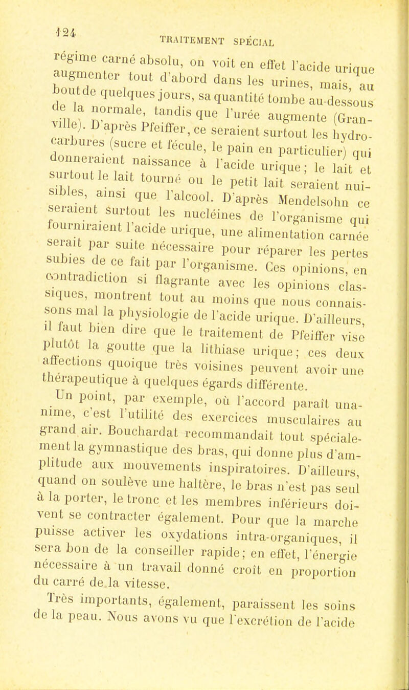 TRAITEMENT SPÉCIAL cgime carne absolu, on voit en effet lacide uricrue augmenter tout d'abord dans les urines, mais au boutde quelques jours, sa quantité tombe iu deLus c e la normale, tandis que l'urée augmente (G an carbures (sucre et fécule, le pain en particulier) qui atout e lait tourne ou le petit lait seraient nui- sibles, ainsi que l'alcool. D'après Mendelsohn ce eraxent s.u.tout les nucléines de l'organisme qu fourniraient l'acide urique, une alimentation carnée serait par suite nécessaire pour réparer les pertes subies de ce fait par l'organisme. Ces opinions, en contradiction si flagrante avec les opinions clas- siques, montrent tout au moins que nous connais- sons mal la physiologie de l'acide urique. D'ailleurs, II laut bien dire que le traitement de Pfeiffer vise plutôt la goutte que la lithiase urique ; ces deux aflections quoique très voisines peuvent avoir une thérapeutique à quelques égards différente. Un point, par exemple, où l'accord paraît una- nime c est l'utilité des exercices musculaires au grand air. Bouchardat recommandait tout spéciale- ment la gymnastique des bras, qui donne plus d'am- plitude aux mouvements inspiratoires. D'ailleurs quand on soulève une haltère, le bras n'est pas seul a la porter, le tronc et les membres inférieurs doi- vent se contracter également. Pour que la marche puisse activer les oxydations intra-organiques, il sera bon de la conseiller rapide; en effet, l'énergie nécessaire à un travail donné croit en proportion du carré de la vitesse. Très importants, également, paraissent les soins de la peau. Nous avons vu que l'excrétion de l'acide