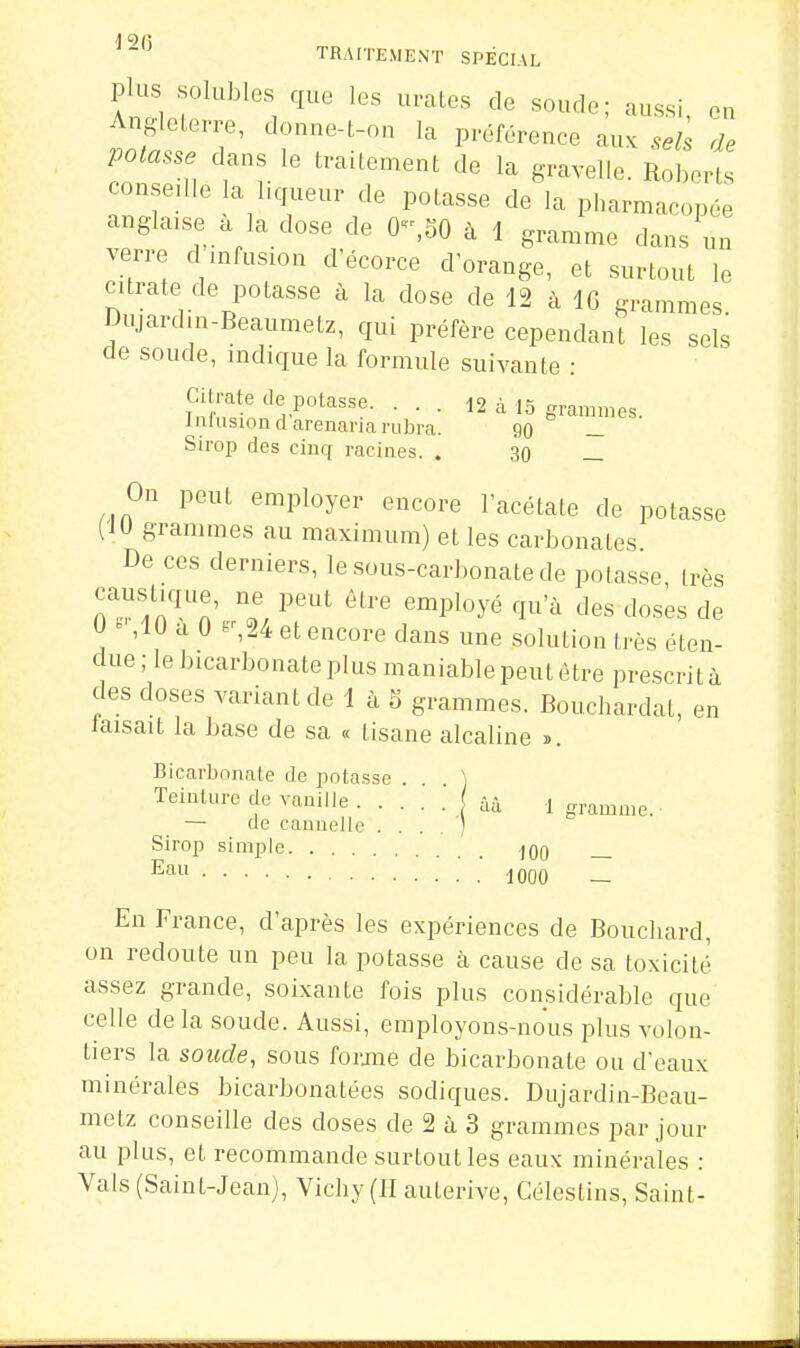 plus solubles que les urates de soude; aussi on Angleterre, donne-t-on la préférence aux de potasse dans le traitement de la gravelie. Roherts conseille la liqueur de potasse de la pharmacopée anglaise à la dose de 0-,50 à 1 gramme dans un verre d infusion d'écorce d'orange, et surtout le citrate de potasse à la dose de 12 à IG grammes Dujardin-Beaumetz, qui préfère cependant les sels de soude, indique la formule suivante : fnînïy'^-^°*^'''- • • • ^2 à 15 grammes. Inlusiondarenariarubra. 90 _ Sirop des cinq racines. . 30 _ On peut employer encore l'acétate de potasse (iU grammes au maximum) et les carbonates De ces derniers, le sous-carbonate de potasse, très TT^'^^Z' ^'^^ ^^^'^ '^Pl-^yé qu'à des doses de U ^ ,1U a 0 et encore dans une solution très éten- due ; le bicarbonate plus maniable peut être prescrit à des doses variant de 1 à 5 grammes. Bouchardat, en taisait la base de sa « tisane alcaline ». Bicarbonate de potasse . ) Teinture de vanille ââ 1 gramme. — de cannelle . . . . ) Sirop simple jqO 1000 — En France, d'après les expériences de Bouchard, on redoute un peu la potasse à cause de sa toxicité assez grande, soixante fois plus considérable que celle delà soude. Aussi, employons-nous plus volon- tiers la soude, sous forjiie de bicarbonate ou d'eaux minérales bicarbonatées sodiques. Dujardin-Beau- metz conseille des doses de 2 à 3 grammes par jour au plus, et recommande surtout les eaux minérales : Vais (Saint-Jean), Vichy (II auterive, Célestins, Saint-