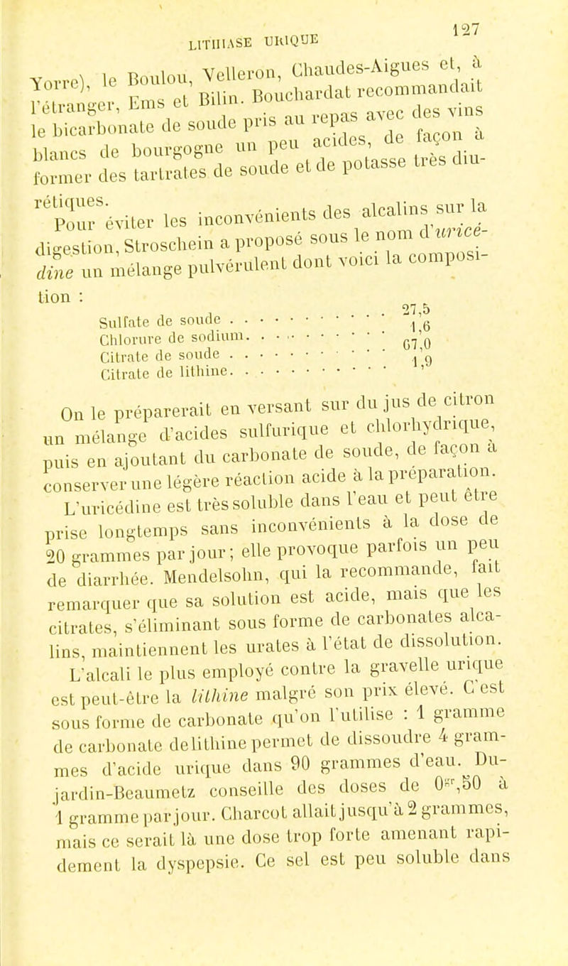 LITHIASE UIUQUE tCn. mélange l>ulvérul«U dont voie, la compos.- lion : ''7 5 Sulfate de soucie l'g Chlorure de sodium • • • ^^'^ Citrate de soude ^'g Citrate de lithine ' On le préparerait en versant sur du jus de citron un mélange d'acides sulfurique et chlorhydr.que puis en ajoutant du carbonate de soude, de façon a conserver une légère réaction acide à lapi-eparation. L'uricédine est trèssoluble dans Veau et peut être prise longtemps sans inconvénients à la dose de 20 grammes par jour; elle provoque parfois un peu de diarrhée. Mendelsolin, qui la recommande, fait remarquer que sa solution est acide, mais que les citrates, s'éliminant sous forme de carbonates alca- lins, maintiennent les urates à l'état de dissolution. L'alcali le plus employé contre la gravelle urique est peut-être la lithine malgré son prix eleve. C est sous forme de carbonate qu'on l'utilise : 1 gramme de carbonate delithine permet de dissoudre 4 gram- mes d'acide urique dans 90 grammes d'eau. Du- jardin-Beaumelz conseille des doses de 0-,50 à 1 gramme par jour. Charcot allait jusqu'à 2 grammes, mais ce serait là une dose trop forte amenant rapi- dement la dyspepsie. Ce sel est peu soluble dans