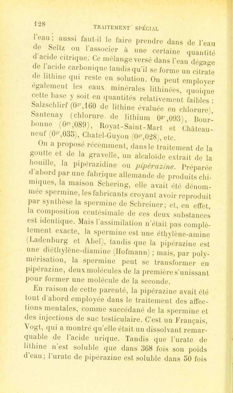 l'eau ; aussi faul-il le faire prendre dans de l'eau de SeUz ou l'associer à une certaine quantité d acide citrique. Ce mélange versé dans l'eau déga-e de ac.de carbonique tandis qu'il se forme un citrate de ithine qui reste en solution. On peut employer également les eaux minérales lithinées, quoique cette Jjase y soit en quantités relativement faibles : Salzschhrf (0^160 de lilhine évaluée en chlorure^ bantenay (chlorure de lithium O^-' 093) Bour- ^T. ^Zf^^' Royat-Saint-Mart 'et Ghàteau- neuf (0'-,035), Chatel-Guyon (0-,0^8), etc. On a proposé récemment, dans le traitement de la goutte et de la gravelle, un alcaloïde extrait de la houille la pipérazidine ou pipérazine. Préparée d abord par une fabrique allemande de produits chi- miques, la maison Schering, elle avait été dénom- mée spermine, les fabricants croyant avoir reproduit par synthèse la spermine de Schreiner; et, en effet la composition centésimale de ces deux substances est identique. Mais rassimilalion n'était pas complè- tement exacte, la spermine est une éthylène-amine (Ladenburg et Abel), tandis que la pipérazine est une diéthylène-diamine (Ilofmann) ; mais, par poly- mérisation, la spermine peut se transformer en pipérazine, deux molécules de la première s'unissant pour former une molécule de la seconde. En raison de cette parenté, la pipérazine avait été tout d abord employée dans le traitement des affec- tions mentales, comme succédané de la spermine et des injections de suc testiculaire. C'est un Français, Vogt, qui a montré qu'elle était un dissolvant remar- quable de l'acide urique. Tandis que l'urate de lithine n'est soluble que dans 368 fois son poids d'eau; l'urate de pipérazine est soluble dans 50 fois