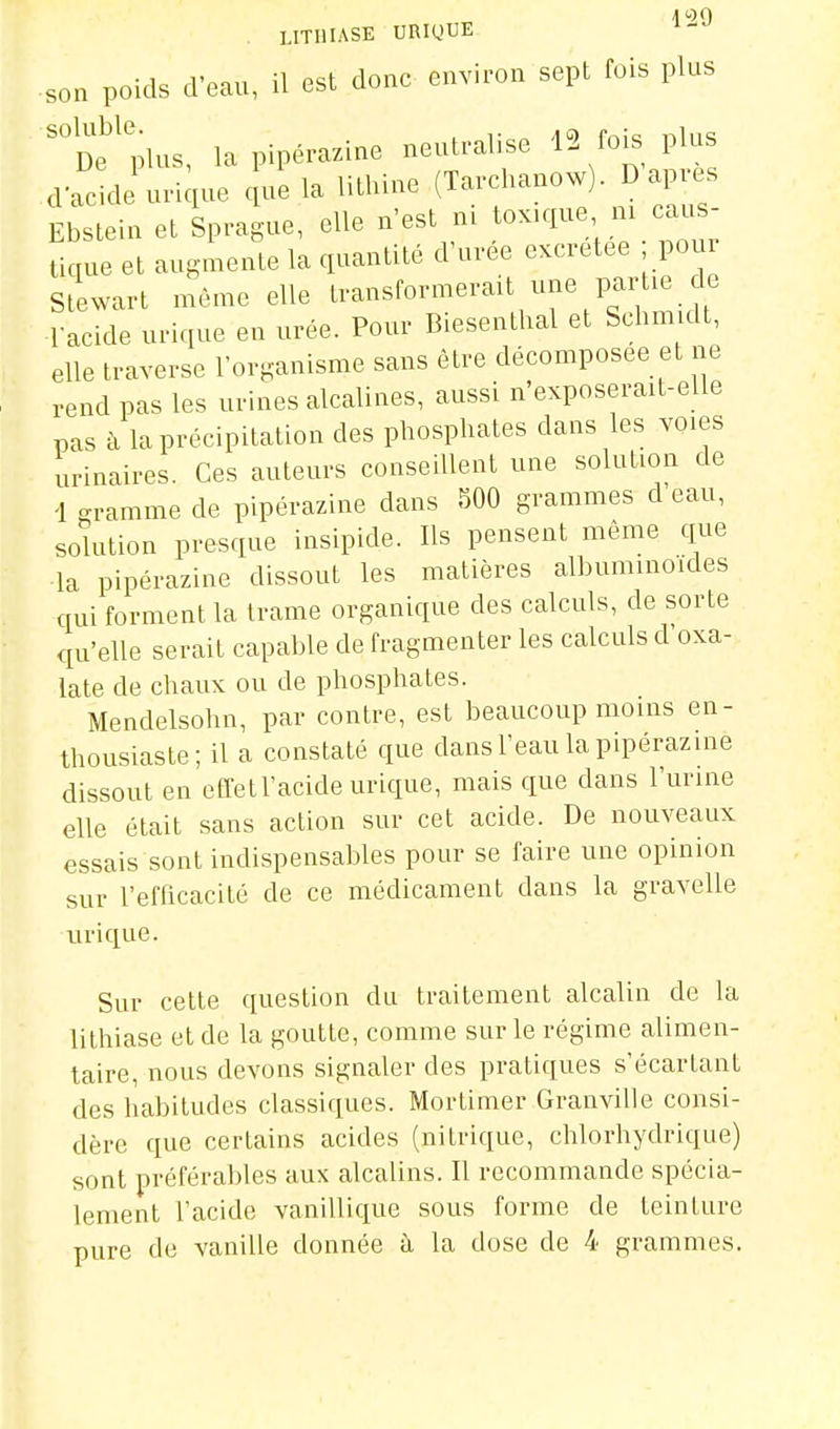 son poids d'eau, il est donc environ sept fois plus of plus, lapipérazine neutralise 12 fois plus daclle urique e ue la lithine (Tarchanow). D ap.-es Ebstein et Sprague, elle n'est m toxique m caus- tique et augmente la quantité d'urée excrétée ; pom Stewart môme elle transformerait une parUe de l-acide urique en urée. Pour Biesenthal et Schm dt, elle traverse l'organisme sans être décomposée et ne rend pas les urines alcalines, aussi n'exposerait-elle pas à la précipitation des phosphates dans les voies urinaires. Ces auteurs conseillent une solution de 1 gramme de pipérazine dans 500 grammes d eau, solution presque insipide. Ils pensent même que la pipérazine dissout les matières albuminoides qui forment la trame organique des calculs, de sorte qu'elle serait capable de fragmenter les calculs d oxa- late de chaux ou de phosphates. Mendelsohn, par contre, est beaucoup moins en- thousiaste; il a constaté que dans l'eau la pipérazine dissout en effetl'acide urique, mais que dans l'urine elle était sans action sur cet acide. De nouveaux essais sont indispensables pour se faire une opinion sur l'efficacité de ce médicament dans la gravelle tirique. Sur cette question du traitement alcalin de la litliiase et de la goutte, comme sur le régime alimen- taire, nous devons signaler des pratiques s'écartant des habitudes classiques. Mortimer Granvilie consi- dère que certains acides (nitrique, chlorhydrique) sont préférables aux alcalins. Il recommande spécia- lement l'acide vanillique sous forme de teinture