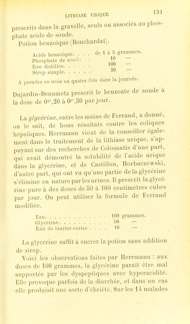 prescrits dans la gravelle, seuls ou associés au phos- phate acide de soude. Poliou benzoïqué (Bouchardat). Acide benzoïque. . . • de 1 à 5 grammes. Phosphale de snml;^ ■ _ Eau disliUée '^ _ Sirop simple A prendre en trois ou quatre fois dans la journée. Dujardin-Beaumetz prescrit le benzoate de soude à la dose de Os'',!20 à 0^'',30 par jour. La glycérine, entre les mains de Ferrand, a donné, on le sait, de bons résultats contre les coliques hépatiques. Herrmann vient de la conseiller égale- ment dans le traitement de la litliiase urique, s'ap- puyantsur des recherches de Colosantis d'une part, qui avait démontré la solubilité de l'acide urique dans la glycérine, et de Castillon, Ilorbaczewski, d'autre part, qui ont vu qu'une partie delà glycérine s'élimine en nature par les urines. Il prescrit la glycé- rine pure à des doses de 50 h 'JOO centimètres cubes par Jour. On peut utiliser la formule de Ferrand muditiée. Eau 100 grammes. Glycérine • • -^O Eau de laurier-cerise .... 10 — La glycérine suffit à sucrer la potion sans addition de sirop. Voici les observations faites par Herrmann : aux doses de 100 grammes, la glycérine paraît être mal supportée par les dyspeptiques avec hyperacidité. Elh; provoque parfois de la diarrhée, et dans un cas elle produisit une sorte d'ébriété. Sur les 14 malades