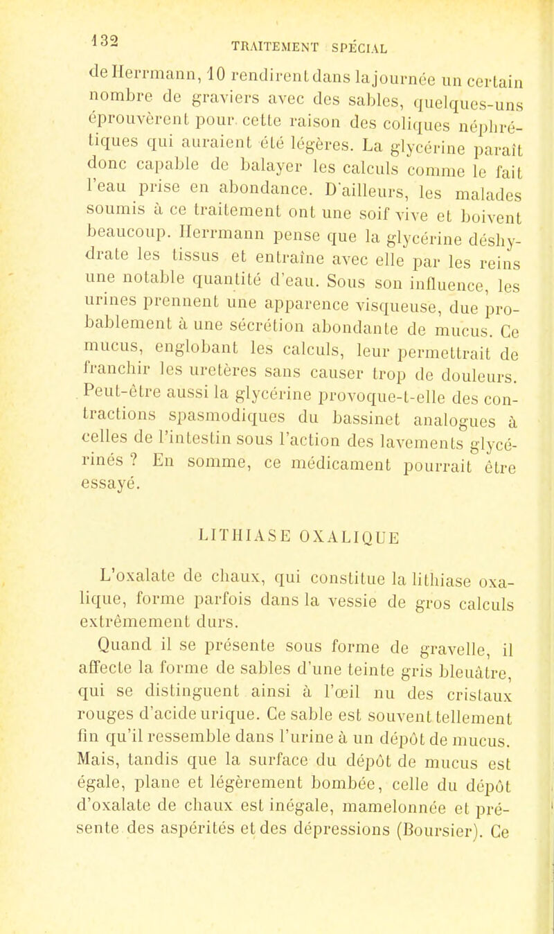 dellerrmann, 10 i-endirenLdans la journée un certain nombre de graviers avec des sables, quelques-uns éprouvèrent pour cette raison des coliques néphré- tiques qui auraient été légères. La glycérine paraît donc capable de balayer les calculs comme le fait l'eau prise en abondance. D'ailleurs, les malades soumis à ce traitement ont une soif vive et boivent beaucoup. Herrmann pense que la glycérine déshy- drate les tissus et entraine avec elle par les reins une notable quantité d'eau. Sous son influence, les urines prennent une apparence visqueuse, due pro- bablement aune sécrétion abondante de mucus. Ce mucus, englobant les calculs, leur permettrait de franchir les uretères sans causer trop de douleurs. Peut-être aussi la glycérine provoque-l-elle des con- tractions spasmodiques du bassinet analogues à celles de l'intestin sous l'action des lavements glycé- rinés ? Eu somme, ce médicament pourrait être essayé. LITHIASE OXALIQUE L'oxalate de chaux, qui constitue la lithiase oxa- lique, forme parfois dans la vessie de gros calculs extrêmement durs. Quand il se présente sous forme de gravelle, il affecte la forme de sables d'une teinte gris bleuâtre qui se distinguent ainsi à l'œil nu des cristaux rouges d'acide urique. Ce sable est souvent tellement fin c[u'il ressemble dans l'urine à un dépôt de mucus. Mais, tandis que la surface du dépôt de mucus est égale, plane et légèrement bombée, celle du dépôt d'oxalate de chaux est inégale, mamelonnée et pré- sente des aspérités et des dépressions (Boursier). Ce