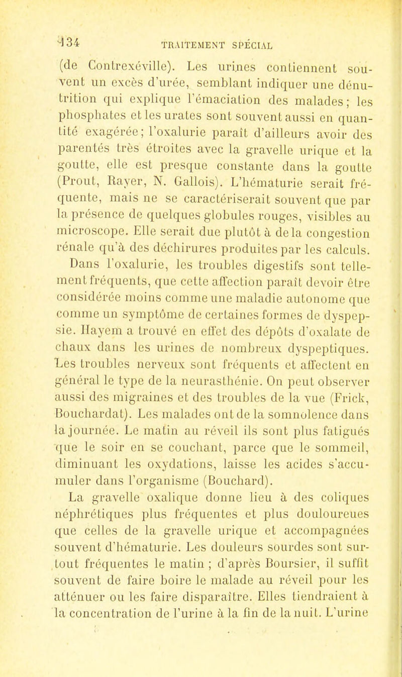 (de Contrexéville). Les uri,nes conLiennent sou- vent un excès d'urée, semblant indiquer une dénu- trition qui explique l'émaciation des malades; les phosphates etlesurates sont souvent aussi en quan- tité exagérée ; l'oxalurie paraît d'ailleurs avoir des parentés très étroites avec la gravelle urique et la goutte, elle est presque constante dans la goutte (Prout, Rayer, N. Gallois). L'hématurie serait fré- quente, mais ne se caractériserait souvent que par la présence de quelques globules rouges, visibles au microscope. Elle serait due plutôt à delà congestion rénale qu'à des déchirures produites par les calculs. Dans l'oxalurie, les troubles digestifs sont telle- ment fréquents, que cette affection paraît devoir être considérée moins comme une maladie autonome que comme un symptôme de certaines formes de dyspep- sie. Ilayem a trouvé en effet des dépôts d'oxalate de chaux dans les urines de nombreux dyspeptiques. Les troubles nerveux sont fréquents et affectent en général le type de la neurasthénie. On peut observer aussi des migraines et des troubles de la vue (Frick, Bouchardat). Les malades ont de la somnolence dans la journée. Le matin au réveil ils sont plus fatigués que le soir en se couchant, parce que le sommeil, diminuant les oxydations, laisse les acides s'accu- muler dans l'organisme (Bouchard). La gravelle oxalique donne lieu à des coliques néphrétiques plus fréquentes et plus douloureues que celles de la gravelle urique et accompagnées souvent d'hématurie. Les douleurs sourdes sont sur- tout fréquentes le matin ; d'après Boursier, il suffit souvent de faire boire le malade au réveil pour les atténuer ou les faire disparaître. Elles tiendraient à la concentration de l'urine à la fin de la nuit. L'urine