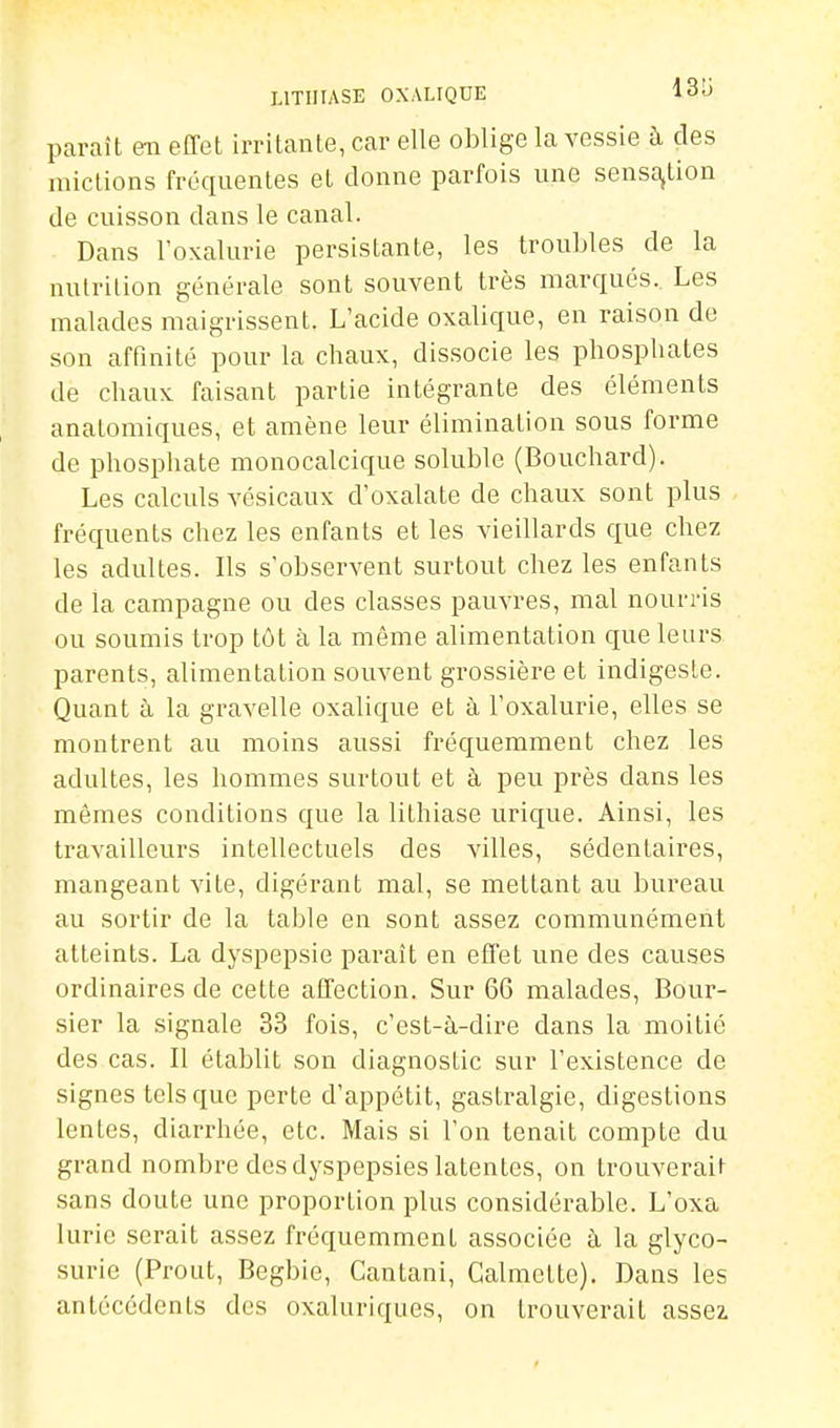 paraît en effet irritante, car elle oblige la vessie à des mictions fréquentes et donne parfois une sensa,tion de cuisson dans le canal. Dans l'oxalurie persistante, les troubles de la nutrition générale sont souvent très marcjués. Les malades maigrissent. L'acide oxalique, en raison de son affinité pour la chaux, dissocie les phosphates de chaux faisant partie intégrante des éléments anatomiques, et amène leur élimination sous forme de phosphate monocalcique soluble (Bouchard). Les calculs vésicaux d'oxalate de chaux sont plus fréquents chez les enfants et les vieillards que chez les adultes. Ils s'observent surtout chez les enfants de la campagne ou des classes pauvres, mal nourris ou soumis trop tôt à la même alimentation que leurs parents, alimentation souvent grossière et indigeste. Quant à la gravelle oxalique et à l'oxalurie, elles se montrent au moins aussi fréquemment chez les adultes, les hommes surtout et à peu près dans les mêmes conditions que la lithiase uricpe. Ainsi, les travailleurs intellectuels des villes, sédentaires, mangeant vite, digérant mal, se mettant au bureau au sortir de la table en sont assez communément atteints. La dyspepsie paraît en effet une des causes ordinaires de cette affection. Sur 66 malades. Bour- sier la signale 33 fois, c'est-à-dire dans la moitié des cas. Il établit son diagnostic sur l'existence de signes tels que perte d'appétit, gastralgie, digestions lentes, diarrhée, etc. Mais si l'on tenait compte du grand nombi-e des dyspepsies latentes, on trouverait sans doute une proportion plus considérable. L'oxa lurie serait assez fréquemment associée à. la glyco- surie (Prout, Begbie, Cantani, Calmette). Dans les antécédents des oxaluriques, on trouverait assez