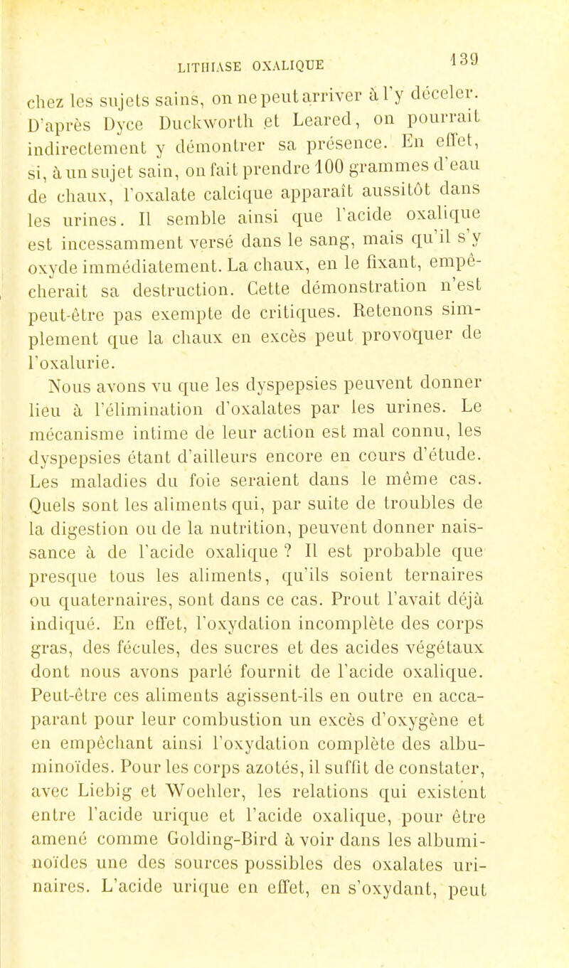 chez les sujets sains, on ne peut arriver à Ty déceler. D'après Dyce Duckworlh et Leared, on pourrait indirectement y démontrer sa présence. En effet, si, à un sujet sain, on fait prendre 100 grammes d'eau de chaux, l'oxalate calcique apparaît aussitôt dans les urines. Il semble ainsi que l'acide oxalique est incessamment versé dans le sang, mais qu'il s'y oxyde immédiatement. La chaux, en le fixant, empê- cherait sa destruction. Cette démonstration n'est peut-être pas exempte de critiques. Retenons sim- plement que la chaux en excès peut provoc^uer de l'oxalurie. Nous avons vu que les dyspepsies peuvent donner lieu à l'élimination d'oxalates par les urines. Le mécanisme intime de leur action est mal connu, les dyspepsies étant d'ailleurs encore en cours d'étude. Les maladies du foie seraient dans le même cas. Quels sont les aliments qui, par suite de troubles de la digestion ou de la nutrition, peuvent donner nais- sance à de l'acide oxalique ? Il est probable cj^ue presque tous les aliments, qu'ils soient ternaires ou quaternaires, sont dans ce cas. Prout l'avait déjà indiqué. En effet, l'oxydation incomplète des corps gras, des fécules, des sucres et des acides végétaux dont nous avons parlé fournit de l'acide oxaliciue. Peut-être ces aliments agissent-ils en outre en acca- parant pour leur combustion un excès d'oxygène et en empêchant ainsi l'oxydation complète des albu- minoïdes. Pour les corps azotés, il suffit de constater, avec Liebig et Woehler, les relations qui existent entre l'acide urique et l'acide oxalique, pour être amené comme Golding-Bird à voir dans les albumi- noïdes une des sources possibles des oxalates uri- naires. L'acide urique en effet, en s'oxydant, peut