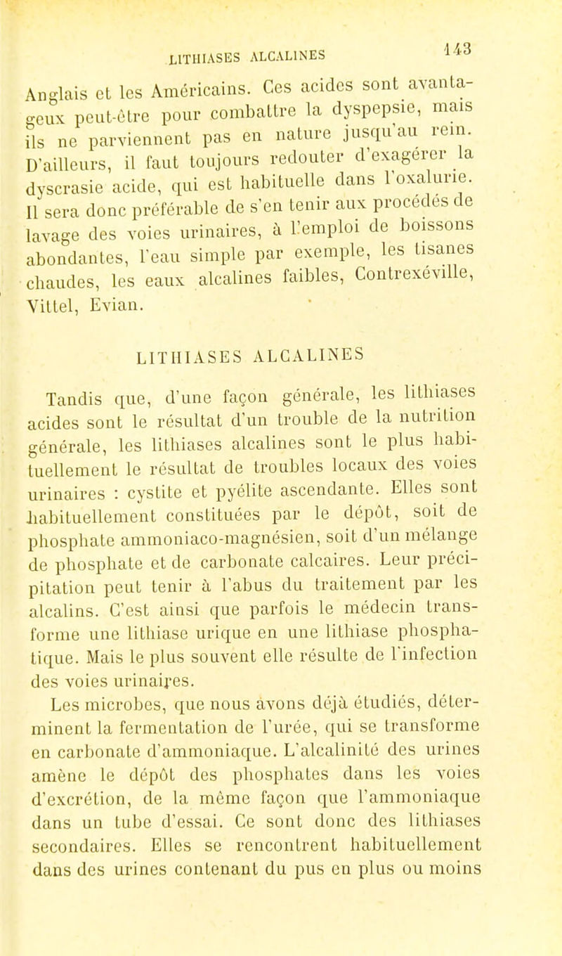 LITHIASES ALCALINES l'i'^ Anglais et les Américains. Ces acides sont avanta- <^enx peut-être pour combattre la dyspepsie, mais ils ne parviennent pas en nature jusqu'au rein. D'ailleurs, il faut toujours redouter d'exagérer la dyscrasie acide, qui est habituelle dans l'oxalurie. Il sera donc préférable de s'en tenir aux procèdes de lavage des voies urinaires, à l'emploi de boissons abondantes, l'eau simple par exemple, les tisanes chaudes, les eaux alcalines faibles, Contrexéville, Vittel, Evian. LITIIIASES ALCALINES Tandis que, d'une façon générale, les lithiases acides sont le résultat d'un trouble de la nutrition générale, les lithiases alcalines sont le plus habi- tuellement le résultat de troubles locaux des voies urinaires : cystite et pyélite ascendante. Elles sont habituellement constituées par le dépôt, soit de phosphate ammoniaco-magnésien, soit d'un mélange de phosphate et de carbonate calcaires. Leur préci- pitation peut tenir à l'abus du traitement par les alcalins. C'est ainsi que parfois le médecin trans- forme une lithiase urique en une lithiase phospha- lique. Mais le plus souvent elle résulte de l'infection des voies urinaires. Les microbes, que nous avons déjà étudiés, déter- minent la fermentation de l'urée, qui se transforme en carbonate d'ammoniaque. L'alcalinité des urines amène le dépôt des phosphates dans les voies d'excrétion, de la même façon que l'ammoniaque dans un tube d'essai. Ce sont donc des lithiases secondaires. Elles se rencontrent habituellement dans des urines contenant du pus en plus ou moins